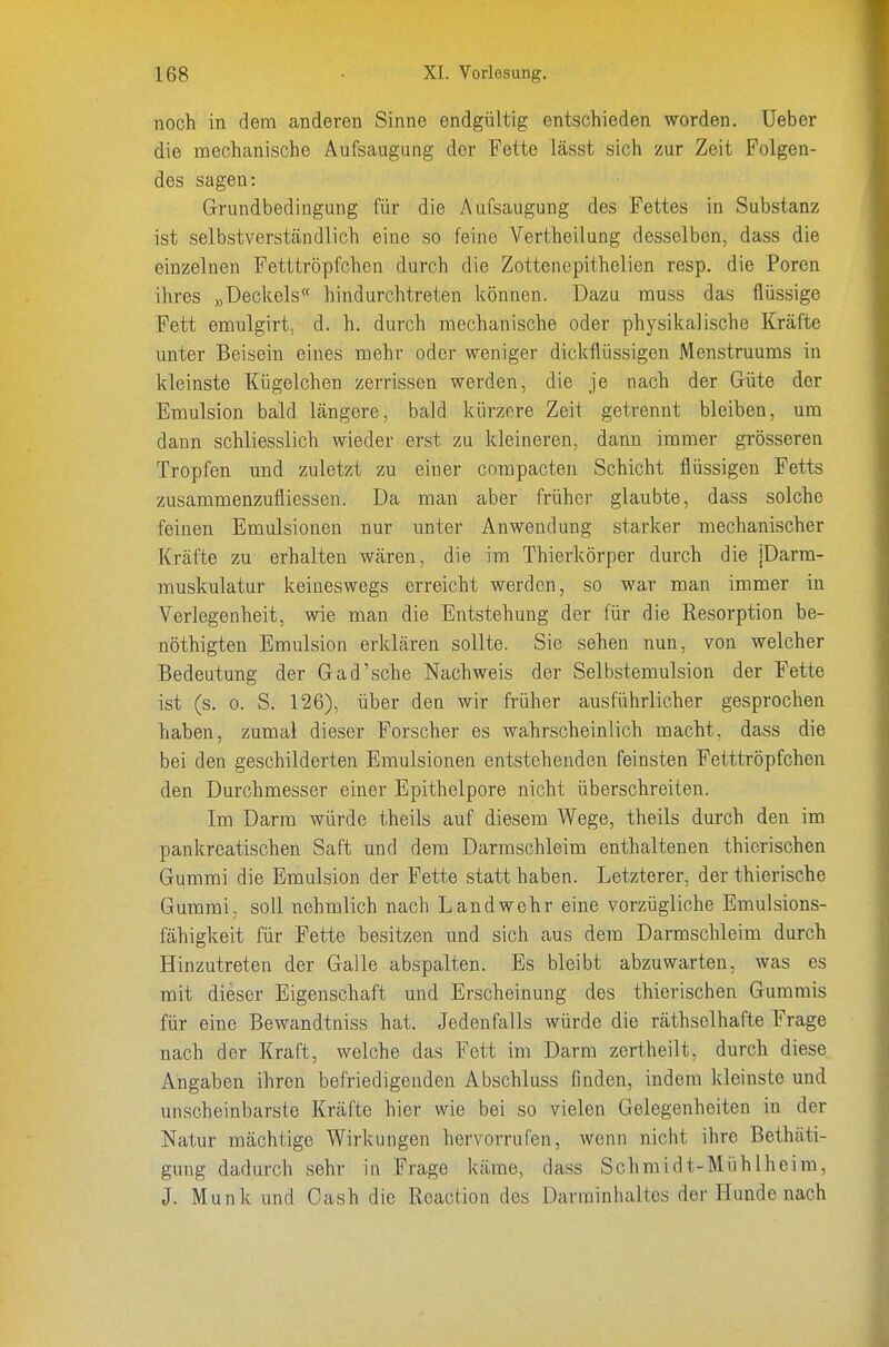 noch in dem anderen Sinne endgültig entschieden worden. Ueber die mechanische Aufsaugung der Fette lässt sich zur Zeit Folgen- des sagen: Grundbedingung für die Aufsaugung des Fettes in Substanz ist selbstverständlich eine so feine Vertheilung desselben, dass die einzelnen Fetttröpfchen durch die Zottenepithelien resp. die Poren ihres »Declcels« hindurchtreten können. Dazu muss das flüssige Fett emulgirt, d. h. durch mechanische oder physikalische Kräfte unter Beisein eines mehr oder weniger dickflüssigen Menstruums in kleinste Kügelchen zerrissen werden, die je nach der Güte der Emulsion bald längere, bald kürzere Zeit getrennt bleiben, um dann schliesslich wieder erst zu kleineren, dann immer grösseren Tropfen und zuletzt zu einer compacten Schicht flüssigen Fetts zusammenzufliessen. Da man aber früher glaubte, dass solche feinen Emulsionen nur unter Anwendung starker mechanischer Kräfte zu erhalten wären, die im Thierkörper durch die jDarm- muskulatur keineswegs erreicht werden, so war man immer in Verlegenheit, wie man die Entstehung der für die Resorption be- nöthigten Emulsion erklären sollte. Sie sehen nun, von welcher Bedeutung der G ad'sehe Nachweis der Selbstemulsion der Fette ist (s. 0. S. 126), über den wir früher ausführlicher gesprochen haben, zumal dieser Forscher es wahrscheinlich macht, dass die bei den geschilderten Emulsionen entstehenden feinsten Fetttröpfchen den Durchmesser einer Epithelpore nicht überschreiten. Im Darm würde theils auf diesem Wege, theils durch den im pankreatischen Saft und dem Darmschleim enthaltenen thicrischen Gummi die Emulsion der Fette statt haben. Letzterer, der thierische Gummi, soll nehmlich nach Landwehr eine vorzügliche Emulsions- fähigkeit für Fette besitzen und sich aus dem Darmschleim durch Hinzutreten der Galle abspalten. Es bleibt abzuwarten, was es mit dieser Eigenschaft und Erscheinung des thierischen Gummis für eine Bewandtniss hat. Jedenfalls würde die räthsclhafte Frage nach der Kraft, welche das Fett im Darm zertheilt, durch diese Angaben ihren befriedigenden Abschluss finden, indem kleinste und unscheinbarste Kräfte hier wie bei so vielen Gelegenheiten in der Natur mächtige Wirkungen hervorrufen, wenn nicht ihre Bethäti- gung dadurch sehr in Frage käme, dass Schmidt-Mühlheira, J. Münk und Cash die Roaction des Darrainhaltcs der Hunde nach