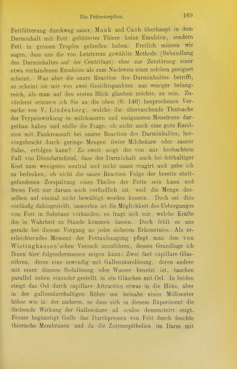 Fettfütterung durchweg sauer, Münk und Oash überhaupt in dem Darminhalt mit Fett gefütterter Thiere keine Emulsion, sondern Fett in grossen Tropfen gefunden haben. Freilich müssen wir sagen, dass uns die von Letzterem gewählte Methode (Behandlung des Darminhaltes auf der Centrifuge) eher zur Zerstörung einer etwa vorhandenen Emulsion als zum Nachweis einer solchen geeignet scheint. Was aber die saure Reaction des Darminhaltes betrifft, so scheint sie mir von zwei Gesichtspunkten aus weniger belang- reich, als man auf den ersten Blick glauben möchte, zu sein. Zu- vörderst erinnere ich Sie an die oben (S. 140) besprochenen Ver- suche von V. Lindenberg, welche die überraschende Thatsache der Trypsinwirkung in milchsauren und essigsauren Menstruen dar- gethan haben und stelle die Frage, ob nicht auch eine gute Emul- sion mit Pankreassaft bei saurer Reaction des Darminhaltes, her- vorgebracht durch geringe Mengen freier Milchsäure oder saurer Salze, erfolgen kann? Zu zweit zeigt der von mir beobachtete Fall von Dünndarmfistel, dass der Darminhalt auch bei fetthaltiger Kost zum wenigsten neutral und nicht sauer reagirt und gebe ich zu bedenken, ob nicht die saure Reaction Folge der bereits statt- gefundenen Zerspaltung eines Theiles der Fette sein kann und freies Fett nur darum noch vorfindlich ist, weil die Menge des- selben auf einmal nicht bewältigt werden konnte. Doch sei dies vorläufig dahingestellt, immerhin ist die Möglichkeit des Üeberganges von Fett in Substanz vorhanden, es fragt sich nur, welche Kräfte ihn in Wahrheit zu Stande kommen lassen. Doch fehlt es uns gerade bei diesem Vorgang an jeder sicheren Erkenntniss. Als er- erleichterndes Moment der Fettaufsaugung pflegt man den von Wistinghausen'schen Versuch anzuführen, dessen Grundlage ich Ihnen hier folgendermassen zeigen kann: Zwei fast capillare Glas- röhren, deren eine inwendig mit Gallensäurelösung, deren andere mit einer dünnen Sodalösung oder Wasser benetzt ist, tauchen parallel neben einander gestellt in ein Gläschen mit Oel. In beiden steigt das Oel durch capillare Attraction etwas in die Höhe, aber in der gallensäurehaltigen Röhre um beinahe einen Millimeter höher wie in der anderen, so dass sich in diesem Experiment die fördernde Wirkung der Gallensäure ad oculos demonstrirt zeigt. Ferner begünstigt Galle das Durchpressen von Fett durch feuchte thierische Membranen und da die Zottenepithelien im Darm mit
