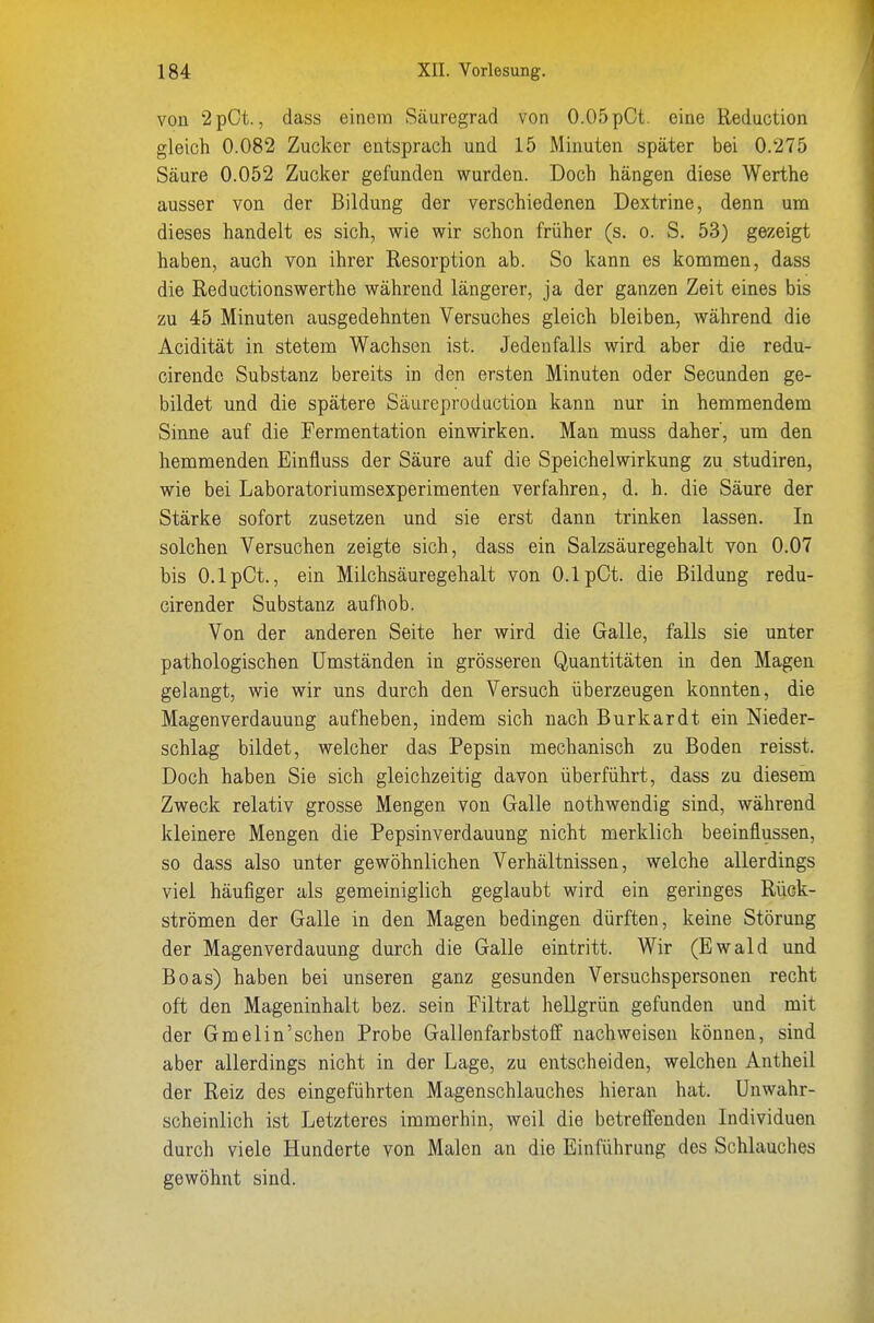 von 2pCt., dass einem Säuregrad von 0.05 pCt. eine Reduction gleich 0.082 Zucker entsprach und 15 Minuten später bei 0.275 Säure 0.052 Zucker gefunden wurden. Doch hängen diese Werthe ausser von der Bildung der verschiedenen Dextrine, denn um dieses handelt es sich, wie wir schon früher (s. o. S. 53) gezeigt haben, auch von ihrer Resorption ab. So kann es kommen, dass die Reductionswerthe während längerer, ja der ganzen Zeit eines bis zu 45 Minuten ausgedehnten Versuches gleich bleiben, während die Acidität in stetem Wachsen ist. Jedenfalls wird aber die redu- cirendc Substanz bereits in den ersten Minuten oder Secunden ge- bildet und die spätere Säureproduction kann nur in hemmendem Sinne auf die Fermentation einwirken. Man muss daher', um den hemmenden Einfluss der Säure auf die Speichelwirkung zu studiren, wie bei Laboratoriumsexperimenten verfahren, d. h. die Säure der Stärke sofort zusetzen und sie erst dann trinken lassen. In solchen Versuchen zeigte sich, dass ein Salzsäuregehalt von 0.07 bis O.lpCt., ein Milchsäuregehalt von 0.1 pCt. die Bildung redu- cirender Substanz aufhob. Von der anderen Seite her wird die Galle, falls sie unter pathologischen Umständen in grösseren Quantitäten in den Magen gelangt, wie wir uns durch den Versuch überzeugen konnten, die Magenverdauung aufheben, indem sich nach Burkardt ein Nieder- schlag bildet, welcher das Pepsin mechanisch zu Boden reisst. Doch haben Sie sich gleichzeitig davon überführt, dass zu diesem Zweck relativ grosse Mengen von Galle nothwendig sind, während kleinere Mengen die Pepsinverdauung nicht merklich beeinflussen, so dass also unter gewöhnlichen Verhältnissen, welche allerdings viel häufiger als gemeiniglich geglaubt wird ein geringes Rück- strömen der Galle in den Magen bedingen dürften, keine Störung der Magenverdauung durch die Galle eintritt. Wir (Ewald und Boas) haben bei unseren ganz gesunden Versuchspersonen recht oft den Mageninhalt bez. sein Filtrat hellgrün gefunden und mit der Gmelin'sehen Probe Gallenfarbstoff nachweisen können, sind aber allerdings nicht in der Lage, zu entscheiden, welchen Antheil der Reiz des eingeführten Magenschlauches hieran hat. Unwahr- scheinlich ist Letzteres immerhin, weil die betreffenden Individuen durch viele Hunderte von Malen an die Einführung des Schlauches gewöhnt sind.