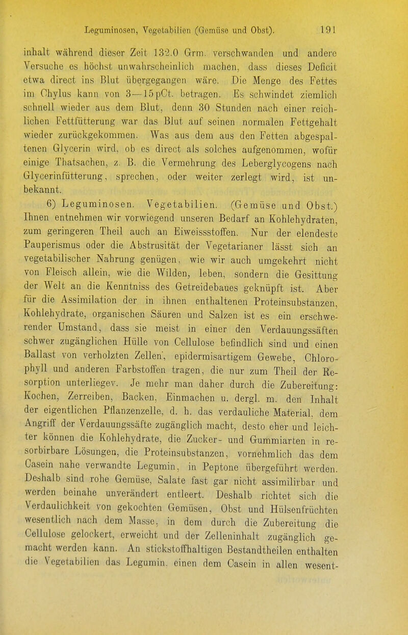 inhalt während dieser Zeit 132.0 Grm. verschwanden und andere Versuche es höchst unwalirscheinlich machen, dass dieses Deficit etwa direct ins Blut übergegangen wäre. Die Menge des Fettes im Chylus kann von 3—15pCt. betragen. Es schwindet zieralicli schnell wieder aus dem Blut, denn 30 Stunden nach einer reich- lichen Fettfütterung war das Blut auf seinen normalen Fettgehalt wieder zurückgekommen. Was aus dem aus den Fetten abgespal- tenen Glycerin wird, ob es direct als solches aufgenommen, wofür einige Tliatsachen, z. B. die Vermehrung des Leberglycogens nach Glycerinfütterung, sprechen, oder weiter zerlegt wird, ist un- bekannt. 6) Leguminosen. Vegetabilien. (Gemüse und Obst.) Ihnen entnehmen wir vorwiegend unseren Bedarf an Kohlehydraten, zum geringeren Theil auch an Eiweissstoffen. Nur der elendeste Pauperismus oder die Abstrusität der Vegetarianer lässt sich an vegetabilischer Nahrung genügen, wie wir auch umgekehrt nicht von Fleisch allein, wie die Wilden, leben, sondern die Gesittung der Welt an die Kenntniss des Getreidebaues geknüpft ist. Aber für die Assimilation der in ihnen enthaltenen Proteinsubstanzen, Kohlehydrate, organischen Säuren und Salzen ist es ein erschwe- render Umstand, dass sie meist in einer den Verdauungssäften schwer zugänglichen Hülle von Cellulose befindlich sind und einen Ballast von verholzten Zellen, epidermisartigem Gewebe, Chloro- phyll und anderen Farbstoffen tragen, die nur zum Theil der Re- sorption unterliegev. Je mehr man daher durch die Zubereitung: Kochen, Zerreiben, Backen, Einmachen u. dergl. m. den Inhalt der eigentlichen Pflanzenzelle, d. h. das verdauliche Material, dem Angriff der Verdauungssäfte zugänglich macht, desto eher und leich- ter können die Kohlehydrate, die Zucker- und Gummiarten in re- sorbirbare Lösungen, die Proteinsubstanzen, vornehmlich das dem Oasein nahe verwandte Legumin, in Peptone übergeführt werden. Deshalb sind rohe Gemüse, Salate fast gar nicht assimilirbar und werden beinahe unverändert entleert. Deshalb richtet sich die Verdaulichkeit von gekochten Gemüsen, Obst und Hülsenfrüchten wesentlich nach dem Masse, in dem durch die Zubereitung die Cellulose gelockert, erweicht und der Zelleninhalt zugänglich ge- macht werden kann. An stickstoffhaltigen Bestandtheilen enthalten die Vegetabilien das Legumin. einen dem Casein in allen wesent-