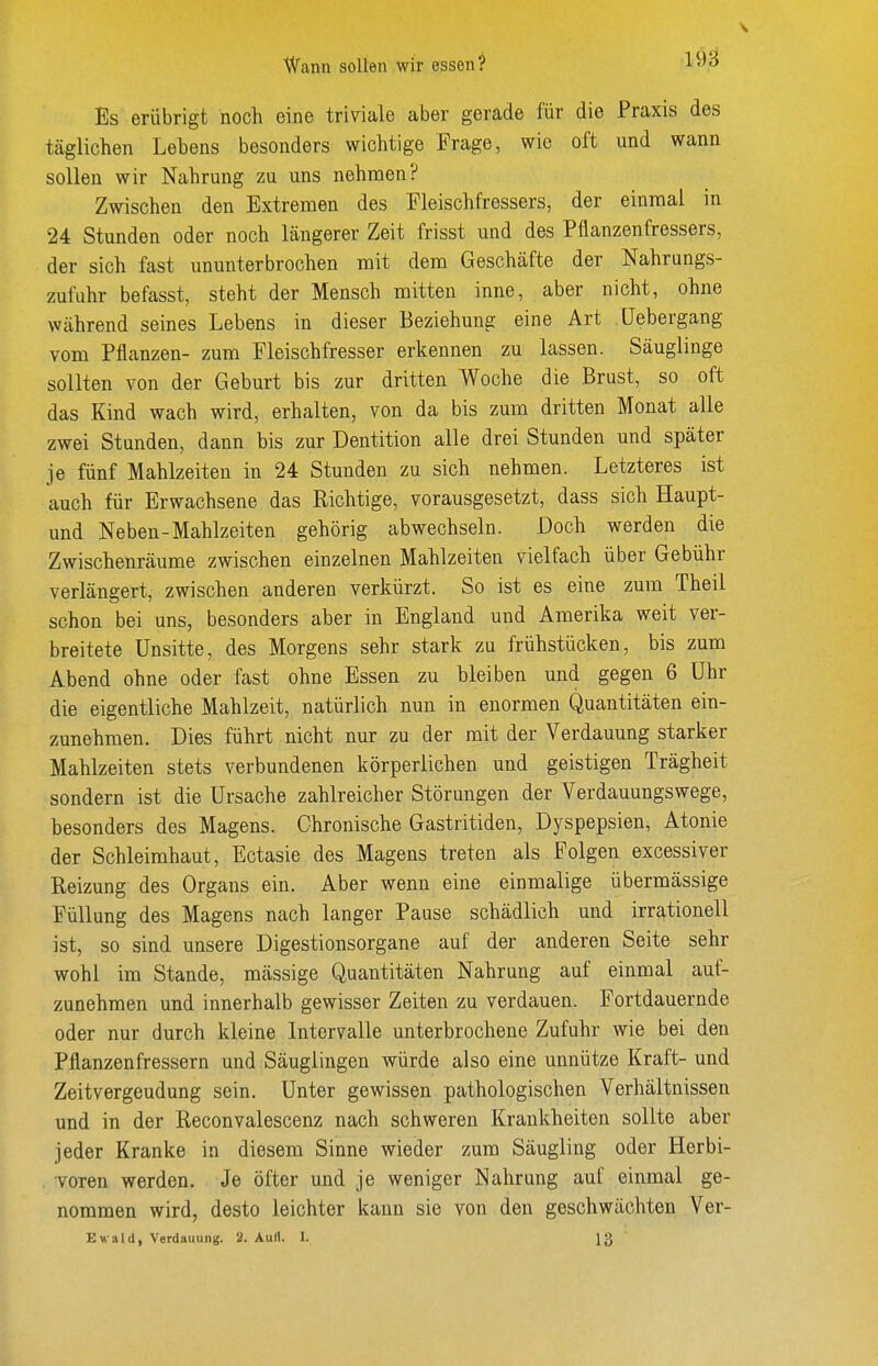 Wann sollen wir essen? 1921 Es erübrigt noch eine triviale aber gerade für die Praxis des täglichen Lebens besonders wichtige Frage, wie oft und wann sollen wir Nahrung zu uns nehmen? Zwischen den Extremen des Fleischfressers, der einmal in 24 Stunden oder noch längerer Zeit frisst und des Pflanzenfressers, der sich fast ununterbrochen mit dem Geschäfte der Nahrungs- zufuhr befasst, steht der Mensch mitten inne, aber nicht, ohne während seines Lebens in dieser Beziehung eine Art üebergang vom Pflanzen- zum Fleischfresser erkennen zu lassen. Säuglinge sollten von der Geburt bis zur dritten Woche die Brust, so oft das Kind wach wird, erhalten, von da bis zum dritten Monat alle zwei Stunden, dann bis zur Dentition alle drei Stunden und später je fünf Mahlzeiten in 24 Stunden zu sich nehmen. Letzteres ist auch für Erwachsene das Richtige, vorausgesetzt, dass sich Haupt- und Neben-Mahlzeiten gehörig abwechseln. Doch werden die Zwischenräume zwischen einzelnen Mahlzeiten vielfach über Gebühr verlängert, zwischen anderen verkürzt. So ist es eine zum Theil schon bei uns, besonders aber in England und Amerika weit ver- breitete Unsitte, des Morgens sehr stark zu frühstücken, bis zum Abend ohne oder fast ohne Essen zu bleiben und gegen 6 Uhr die eigentliche Mahlzeit, natürlich nun in enormen Quantitäten ein- zunehmen. Dies führt nicht nur zu der mit der Verdauung starker Mahlzeiten stets verbundenen körperlichen und geistigen Trägheit sondern ist die Ursache zahlreicher Störungen der Verdauungswege, besonders des Magens. Chronische Gastritiden, Dyspepsien, Atonie der Schleimhaut, Ectasie des Magens treten als Folgen excessiver Reizung des Organs ein. Aber wenn eine einmalige übermässige Füllung des Magens nach langer Pause schädlich und irrationell ist, so sind unsere Digestionsorgane auf der anderen Seite sehr wohl im Stande, mässige Quantitäten Nahrung auf einmal auf- zunehmen und innerhalb gewisser Zeiten zu verdauen. Fortdauernde oder nur durch kleine Intervalle unterbrochene Zufuhr wie bei den Pflanzenfressern und Säuglingen würde also eine unnütze Kraft- und Zeitvergeudung sein. Unter gewissen pathologischen Verhältnissen und in der Reconvalescenz nach schweren Krankheiten sollte aber jeder Kranke in diesem Sinne wieder zum Säugling oder Herbi- Toren werden. Je öfter und je weniger Nahrung auf einmal ge- nommen wird, desto leichter kann sie von den geschwächten Ver- Ewald, VerdauunK. 2. Aull. I. lg