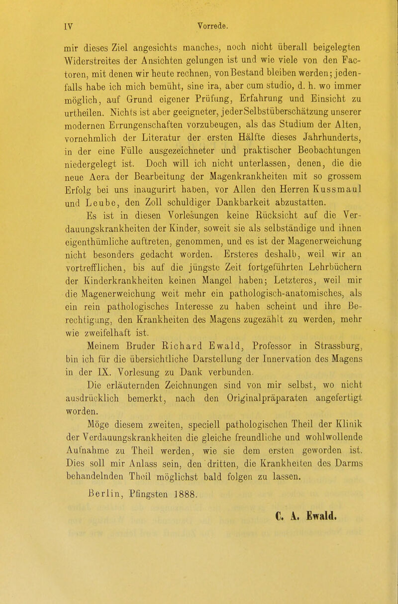 mir dieses Ziel angesichts manches, noch nicht überall beigelegten Widerstreites der Ansichten gelungen ist und wie viele von den Fac- toren, mit denen wir heute rechnen, vonBestand bleiben werden; jeden- falls habe ich mich bemüht, sine ira, aber cum studio, d. h. wo immer möglich, auf Grund eigener Prüfung, Erfahrung und Einsicht zu urtheilen. Nichts ist aber geeigneter, jeder Selbstüberschätzung unserer modernen Errungenschaften vorzubeugen, als das Studium der Alten, vornehmlich der Literatur der ersten Hälfte dieses Jahrhunderts, in der eine Fülle ausgezeichneter und praktischer Beobachtungen niedergelegt ist. Doch will ich nicht unterlassen, denen, die die neue Aera der Bearbeitung der Magenkrankheiten mit so grossem Erfolg bei uns inaugurirt haben, vor Allen den Herren Kussmaul und Leubo, den Zoll schuldiger Dankbarkeit abzustatten. Es ist in diesen Vorlesungen keine Rücksicht auf die Ver- dauungskrankheiten der Kinder, soweit sie als selbständige und ihnen eigenthümliche auftreten, genommen, und es ist der Magenerweichung nicht besonders gedacht worden. Erstcres deshalb, weil wir an vortrefflichen, bis auf die jüngste Zeit fortgeführten Lehrbüchern der Kinderkrankheiten keinen Mangel haben; Letzteres, weil mir die Magenerweichung weit mehr ein pathologisch-anatomisches, als ein rein pathologisches Literesse zu haben scheint und ihre Be- rechtigung, den Krankheiten des Magens zugezählt zu werden, mehr wie zweifelhaft ist. Meinem Bruder Richard Ewald, Professor in Strassburg, bin ich für die übersichtliche Darstellung der Innervation des Magens in der IX. Vorlesung zu Dank verbunden. Die erläuternden Zeichnungen sind von mir selbst, wo nicht ausdrücklich bemerkt, nach den Originalpräparaten angefertigt worden. Möge diesem zweiten, speciell pathologischen Theil der Klinik der Verdauungskrankheiten die gleiche freundliche und wohlwollende Aufnahme zu Theil werden, wie sie dem ersten geworden ist. Dies soll mir Anlass sein, den dritten, die Krankheiten des Darms behandelnden Thoil möglichst bald folgen zu lassen. Berlin, Pfingsten 1888. C. i. Ewald.