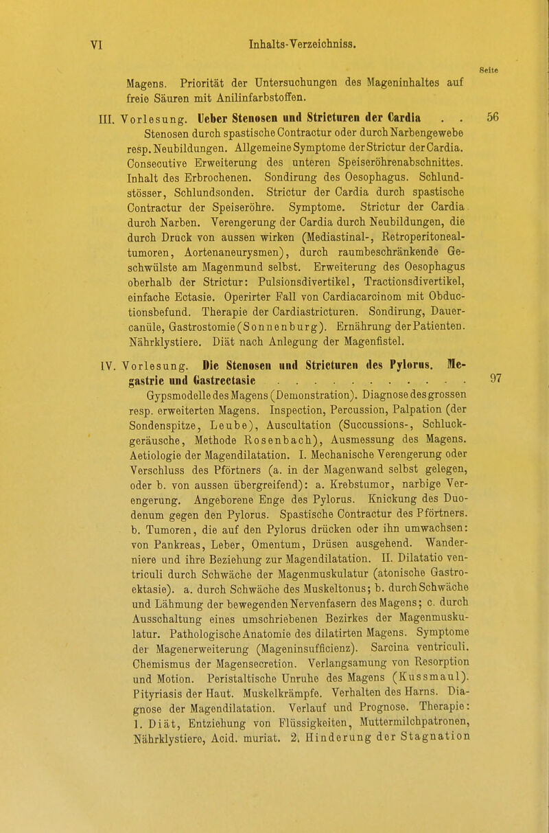 Seite Magens. Priorität der Untersuchungen des Mageninhaltes auf freie Säuren mit Anilinfarbstoffen. III. Vorlesung. Icbcr Stenosen und Stricturen der Cardia . . 56 Stenosen durch spastische Contractur oder durch Narbengewebe resp. Neubildungen, Allgemeine Symptome der Strictur der Cardia. Conseoutive Erweiterung des unteren Speiseröhrenabschnittes. Inhalt des Erbrochenen. Sondirung des Oesophagus. Schlund- stösser, Schlundsonden. Strictur der Cardia durch spastische Contractur der Speiseröhre. Symptome. Strictur der Cardia durch Narben. Verengerung der Cardia durch Neubildungen, die durch Druck von aussen wirken (Mediastinal-, Retroperitoneal- tumoren, Aortenaneurysmen), durch raumbeschränkende Ge- schwülste am Magenmund selbst. Erweiterung des Oesophagus oberhalb der Strictur: Pulsionsdivertikel, Tractionsdivertikel, einfache Ectasie. Operirter Fall von Cardiacarcinom mit Obduc- tionsbefund. Therapie der Cardiastricturen. Sondirung, Dauer- canüle, Gastrostomie (Sonnenburg). Ernährung der Patienten. Nährklystiere. Diät nach Anlegung der Magenfistel. IV. Vorlesung. Die Stenosen und Stricturen des Pylorus. ffle- gastrie und Gastrectasie 97 Gypsmodelle des Magens (Demonstration). Diagnose des grossen resp. erweiterten Magens. Inspection, Percussion, Palpation (der Sondenspitze, Leube), Auscultation (Succussions-, Schluck- geräusche, Methode Rosenbach), Ausmessung des Magens. Aetiologie der Magendilatation. I. Mechanische Verengerung oder Verschluss des Pförtners (a. in der Magenwand selbst gelegen, oder b. von aussen übergreifend): a. Krebstumor, narbige Ver- engerung. Angeborene Enge des Pylorus. Knickung des Duo- denum gegen den Pylorus. Spastische Contractur des Pförtners, b. Tumoren, die auf den Pylorus drücken oder ihn umwachsen: von Pankreas, Leber, Omentum, Drüsen ausgehend. Wander- niere und ihre Beziehung zur Magendilatation. II. Dilatatio ven- triculi durch Schwäche der Magenmuskulatur (atonische Gastro- ektasie). a. durch Schwäche des Muskeltonus; b. durch Schwäche und Lähmung der bewegenden Nervenfasern des Magens; c. durch Ausschaltung eines umschriebenen Bezirkes der Magenmusku- latur. Pathologische Anatomie des dilatirten Magens. Symptome der Magenerweiterung (Mageninsufficienz). Sarcina ventriculi. Chemismus der Magensecretion. Verlangsamung von Resorption und Motion. Peristaltische Unruhe des Magens (Kussmaul). Pityriasis der Haut. Muskelkrämpfe. Verhalten des Harns. Dia- gnose der Magendilatation. Verlauf und Prognose. Therapie: 1. Diät, Entziehung von Flüssigkeiten, Muttermilchpatronen, Nährklystiere, Acid. muriat. 2^ Hinderung der Stagnation