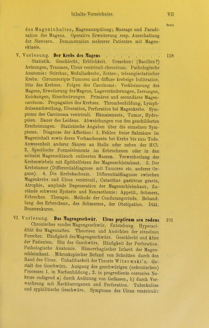 Seite des Mageninhaltes, Magenausspülung; Massage und Faradi- sation des Magens. Operative Erweiterung resp. Ausschaltung der Stenosen. Demonstration mehrerer Patienten mit Magen- ektasie. V. Vorlesung. Der Krebs des lagens 138 Statistik. Geschlecht, Erblichkeit. Ursachen: (Bacillen?) Aetzungen, Traumen, Ulcus ventriculi chronicum. Pathologische Anatomie: Scirrhus, Medullarkrebs, Zotten-, teleangiectatischer Krebs. Oircumscripte Tumoren und diffuse krebsige Infiltration. Sitz des Krebses. Polgen des Garcinoms: Verkleinerung des Magens, Erweiterung des Magens, Lageveränderungen, Zerrungen, Knickungen, Einschnürungen. Primäres und secundäres Magen- carcinom. Propagation des Krebses. Thrombenbildung, Lymph- drüsenschwellung, ülceration, Perforation bei Magenkrebs. Sym- ptome des Carcinoma ventriculi. Hämatemesis, Tumor, Hydro- psien. Dauer des Leidens. Abweichungen von den geschilderten Erscheinungen. Statistische Angaben über die einzelnen Sym- ptome. Diagnose der Affection: I.Fehlen freier Salzsäure im Mageninhalt sowie deren Vorhandensein bei Krebs bis zum Tode. Anwesenheit anderer Säuren an Stelle oder neben der HCl. 2. Speciflsche Formelelemente im Erbrochenen oder in den mittelst Magenschlauch entleerten Massen. Verwechselung der Krebszwiebeln mit Epithelfetzen der Magenschleimhaut. 3. Der Krebstumor (Differentialdiagnose mit Tumoren etc. anderer Or- gane). 4. Die Krebskachexie. Differentialdiagnose zwischen Magenkrebs und Ulcus ventriculi, Catarrhus gastricus gravis, Atrophie, amyloide Degeneration der Magenschleimhaut, Zu- stände schwerer Hysterie und Neurasthenie: Appetit, Schmerz, Erbrechen. Therapie. Methode der Condurangorinde. Behand- lung des Erbrechens, des Schmerzes, der Obstipation. Diät. Brunnenkuren. 1. Vorlesung. Das Mageugesehwur. Ulcus pepticuni seu rodens 191 Chronisches rundes Magengeschwür,' Entstehung. Hyperaci- dität des Magensaftes. Theorieen und Ansichten der einzelnen Forscher. Häufigkeit des Magengeschwürs. Geschlecht und Alter der Patienten. Sitz des Geschwürs. Häufigkeit der Perforation. Pathologische Anatomie. Hämorrhagischer Infarct der Magen- schleimhaut. Mikroskopischer Befund von Schnitten durch den Rand des Ulcus. Unhaltbarkeit derTheorie Witsowski's. Ge- stalt des Geschwürs. Ausgang des geschwürigen (nekrotischen) Processes 1. in Narbenbildung, 2. in progrediente corrosive Ne- krose endigend a) durch Anätzung von Gefässen, b) durch Ver- wachsung mit Nachbarorganen und Perforation. Tuberkulöse und syphilitische Geschwüre. Symptome des Ulcus ventriculi: