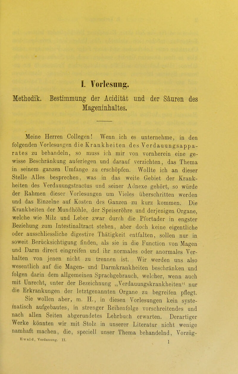 Methodik. Bestimmuiig der Acidität und der Säuren des Mageninhaltes. Meine Herren Collegen! Wenn ich es unternehme, in den folgenden Vorlesungen die Krankheiten des Verdauungsappa- rates zu behandeln, so muss ich mir von vornherein eine ge- wisse Beschränkung auferlegen und darauf verzichten, das Thema in seinem ganzen Umfange zu erschöpfen. Wollte ich an dieser Stelle Alles besprechen, was in das weite Gebiet der Krank- heiten des Verdauungstractus und seiner Adnexe gehört, so würde der Rahmen dieser Vorlesungen um Vieles überschritten werden und das Einzelne auf Kosten des Ganzen zu kurz kommen. Die Krankheiten der Mundhöhle, der Speiseröhre und derjenigen Organe, welche wie Milz und Leber zwar durch die Pfortader in engster Beziehung zum Intestinaltract stehen, aber doch keine eigentliche oder ausschliessliche digestive Thätigkeit entfalten, sollen nur in soweit Berücksichtigung finden, als sie in die Function von Magen und Darm direct eingreifen und ihr normales oder anormales Ver- halten von jenen nicht zu trennen ist. Wir werden uns also wesentlich auf die Magen- und Darmkrankheiten beschränken und folgen darin dem allgemeinen Sprachgebrauch, welcher, wenn auch mit Unrecht, unter der Bezeichnung „Verdauungskrankheiten nur die Erkrankungen der letztgenannten Organe zu begreifen pflegt. Sie wollen aber, ra. H., in diesen Vorlesungen kein syste- matisch aufgebautes, in strenger Reihenfolge vorschreitendes und nach allen Seiten abgerundetes Lehrbuch erwarten. Derartiger Werke könnten wir mit Stolz in unserer Literatur nicht wenige namhaft machen, die, speciell unser Thema behandelnd, Vorzüg- Kwald, Verdauung. IJ. .