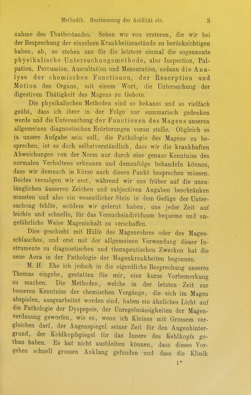nähme des Thatbestandes. Sehen wir von ersteren, die wir bei der Besprechung der einzelnen Krankheitszustände zu berücksichtigen haben, ab, so stehen uns für die lelztere einnoal die sogenannte physikalische Untersuchungsmethode, also Inspection, Pal- pation, Percussion, Auscultation und Mensuration, sodann die Ana- lyse der chemischen Functionen, der Resorption und Motion des Organs, mit einem Wort, die Untersuchung der digestiven Thätigkeit des Magens zu Gebote. Die physikalischen Methoden sind so bekannt und so vielfach geübt, dass ich ihrer in der Folge nur summarisch gedenken werde und die Untersuchung der Functionen des Magens unseren allgemeinen diagnostischen Erörterungen voran stelle. Obgleich es ja unsere Aufgabe sein soll, die Pathologie des Magens zu be- sprechen, ist es doch selbstverständlich, dass wir die krankhaften Abweichungen von der Norm nur durch eine genaue Kenntniss des normalen Verhaltens erkennen und demzufolge behandeln können, dass wir demnach in Kürze auch diesen Punkt besprechen müssen. Beides vermögen wir erst, während wir uns früher auf die unzu- länglichen äusseren Zeichen und subjectiven Angaben beschränken mussten und also ein wesentlicher Stein in dem Gefüge der Unter- suchung fehlte, seitdem wir gelernt haben, uns jeder Zeit auf leichte und schnelle, für das Versuchsindividuum bequeme und un- gefährliche Weise Mageninhalt zu verschaffen. Dies geschieht mit Hülfe des Magenrohres oder des Magen- schlauches, und erst mit der allgemeinen Verwendung dieser In- strumente zu diagnostischen und therapeutischen Zwecken hat die neue Aera in der Pathologie der Magenkrankheiten begonnen. M. H. Ehe ich jedoch in die eigentliche Besprechung unseres Themas eingehe, gestatten Sie mir, eine kurze Vorbemerkung zu machen. Die Methoden, welche in der letzten Zeit zur besseren Kenntniss der chemischen Vorgänge, die sich im Magen abspielen, ausgearbeitet worden sind, haben ein ähnliches Licht auf die Pathologie der Dyspepsie, der Unregelmässigkeiten der Magen- verdauung geworfen, wie es, wenn ich Kleines mit Grossem ver- gleichen darf, der Augenspiegel seiner Zeit für den Augenhinter- grund, der Kehlkopfspiegel für das Innere des Kehlkopfs .ge- than haben. Es hat nicht ausbleiben können, dass dieses Vor- gehen schnell grossen Anklang gefunden imd dass die Klinik 1*
