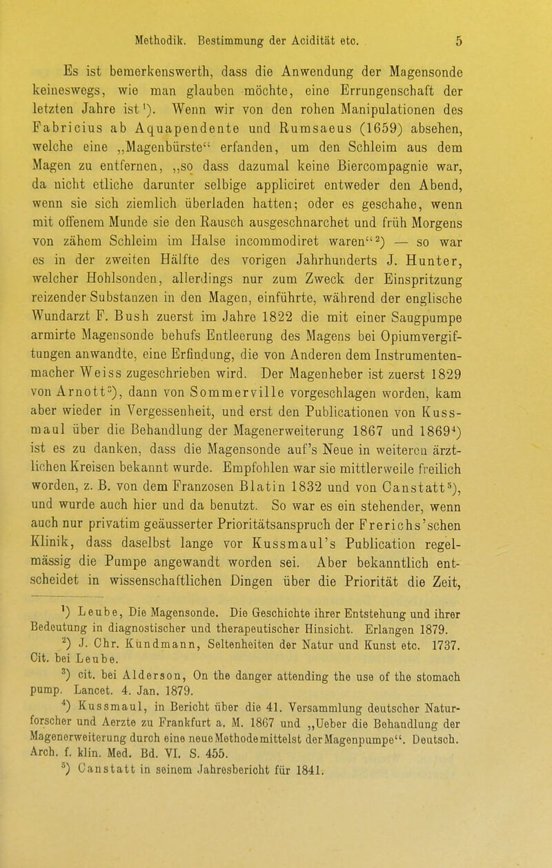 Es ist beraerkenswerth, dass die Anwendung der Magensonde keineswegs, wie man glauben möchte, eine Errungenschaft der letzten Jahre ist'). Wenn wir von den rohen Manipulationen des Fabricius ab Aquapendente und Rumsaeus (1659) absehen, welche eine ,,Magenbürste erfanden, um den Schleim aus dem Magen zu entfernen, ,,so dass dazumal keine Biercompagnie war, da nicht etliche darunter selbige appliciret entweder den Abend, wenn sie sich ziemlich überladen hatten; oder es geschähe, wenn mit offenem Munde sie den Rausch ausgeschnarchet und früh Morgens von zähem Schleim im Halse incommodiret waren 2) — so war es in der zweiten Hälfte des vorigen Jahrhunderts J. Hunter, welcher Hohlsonden, allerdings nur zum Zweck der Einspritzung reizender Substanzen in den Magen, einführte, während der englische Wundarzt F. Bush zuerst im Jahre 1822 die mit einer Saugpumpe armirte Magensonde behufs Entleerung des Magens bei Opiumvergif- tungen anwandte, eine Erfindung, die von Anderen dem Instrumenten- macher Weiss zugeschrieben wird. Der Magenheber ist zuerst 1829 von Arnott), dann von Sommerville vorgeschlagen worden, kam aber wieder in Vergessenheit, und erst den Publicationen von Kuss- maul über die Behandlung der Magenerweiterung 1867 und 1869^) ist es zu danken, dass die Magensonde auf's Neue in weiteren ärzt- lichen Kreisen bekannt wurde. Empfohlen war sie mittlerweile freilich worden, z. B. von dem Franzosen Blatin 1832 und von Canstatt^), und wurde auch hier und da benutzt. So war es ein stehender, wenn auch nur privatim geäusserter Prioritätsanspruch der Frerichs'sehen Klinik, dass daselbst lange vor Kussmaul's Publication regel- mässig die Pumpe angewandt worden sei. Aber bekanntlich ent- scheidet in wissenschaftlichen Dingen über die Priorität die Zeit, ^) Leube, Die Magensonde. Die Geschichte ihrer Entstehung und ihrer Bedeutung in diagnostischer und therapeutischer Hinsicht. Erlangen 1879. ^) J. Chr. Kundmann, Seltenheiten der Natur und Kunst etc. 1737. Cit. bei Leube. cit. bei Alderson, On the danger attending the use of the stomach pump. Lancet. 4. Jan. 1879. *) Kussmaul, in Bericht über die 41, Versammlung deutscher Natur- forscher und Aerzte zu Frankfurt a. M. 1867 und „Ueber die Behandlung der Magenerweiterung durch eine neue Methode mittelst der Magenpumpe. Deutsch. Arch. f. klin. Med. Bd. VI. S. 455. °) Canstatt in seinem Jahresbericht für 1841.