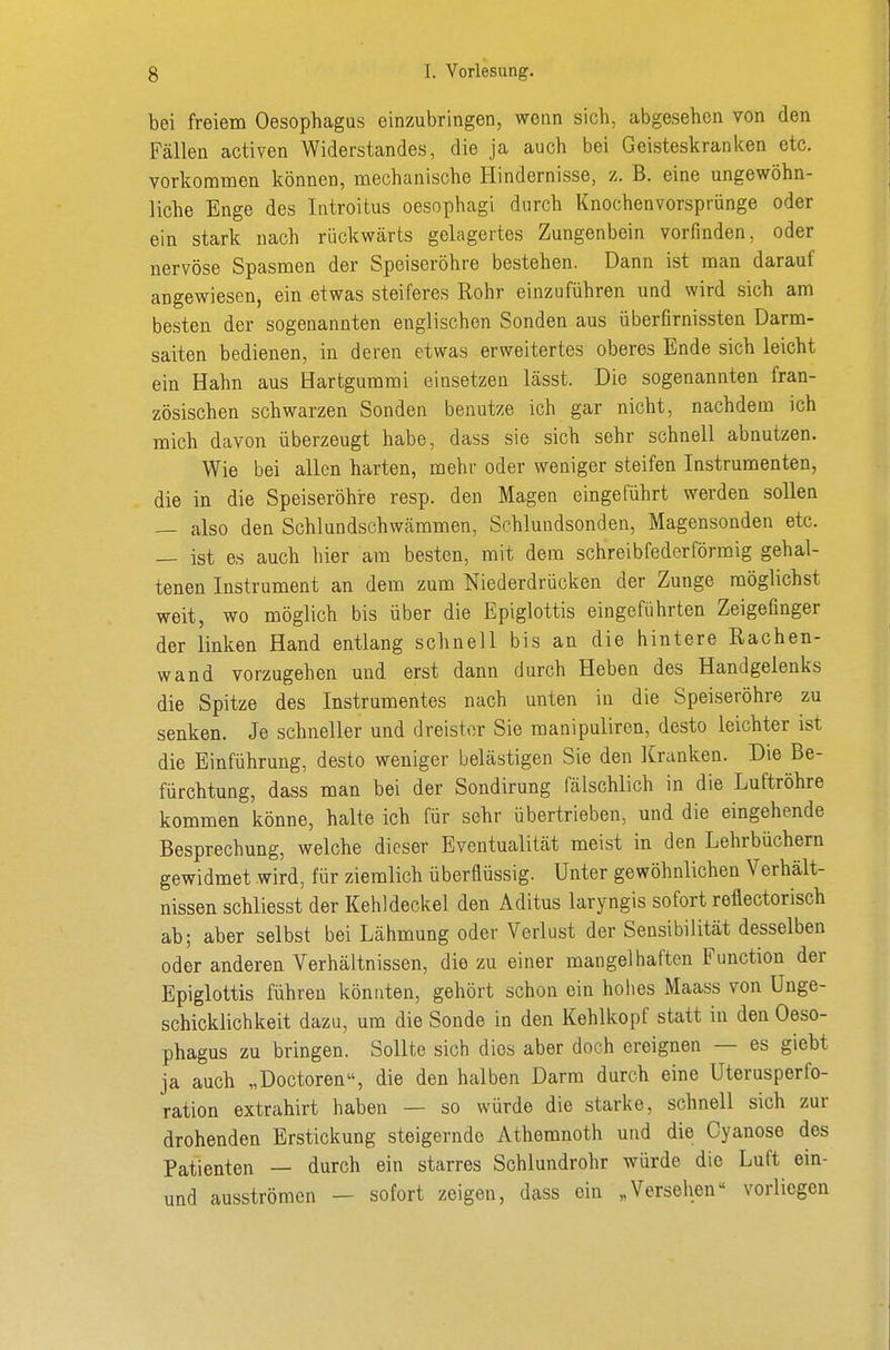 bei freiem Oesophagus einzubringen, wenn sich, abgesehen von den Fällen activen Widerstandes, die ja auch bei Geisteskranken etc. vorkommen können, mechanische Hindernisse, z. B. eine ungewöhn- liche Enge des Introitus oesophagi durch Knochenvorsprünge oder ein stark nach rückwärts gelagertes Zungenbein vorfinden, oder nervöse Spasmen der Speiseröhre bestehen. Dann ist man darauf angewiesen, ein etwas steiferes Rohr einzuführen und wird sich am besten der sogenannten englischen Sonden aus überfirnissten Darm- saiten bedienen, in deren etwas erweitertes oberes Ende sich leicht ein Hahn aus Hartgummi einsetzen lässt. Die sogenannten fran- zösischen schwarzen Sonden benutze ich gar nicht, nachdem ich mich davon überzeugt habe, dass sie sich sehr schnell abnutzen. Wie bei allen harten, mehr oder weniger steifen Instrumenten, die in die Speiseröhre resp. den Magen eingeführt werden sollen — also den Schlundschwämmen, Schlundsonden, Magensonden etc. — ist es auch hier am besten, mit dem schreibfederförmig gehal- tenen Instrument an dem zum Niederdrücken der Zunge möglichst weit, wo möglich bis über die Epiglottis eingeführten Zeigefinger der linken Hand entlang schnell bis an die hintere Rachen- wand vorzugehen und erst dann durch Heben des Handgelenks die Spitze des Instrumentes nach unten in die Speiseröhre zu senken. Je schneller und dreister Sie manipuliren, desto leichter ist die Einführung, desto weniger belästigen Sie den Kranken. Die Be- fürchtung, dass man bei der Sondirung fälschlich in die Luftröhre kommen könne, halte ich für sehr übertrieben, und die eingehende Besprechung, welche dieser Eventualität meist in den Lehrbüchern gewidmet wird, für ziemlich überflüssig. Unter gewöhnlichen Verhält- nissen schliesst der Kehldeckel den Aditus laryngis sofort reflectorisch ab; aber selbst bei Lähmung oder Verlust der Sensibilität desselben oder anderen Verhältnissen, die zu einer mangelhaften Function der Epiglottis führen könnten, gehört schon ein holies Maass von Unge- schicklichkeit dazu, um die Sonde in den Kehlkopf statt in den Oeso- phagus zu bringen. Sollte sich dies aber doch ereignen — es giebt ja auch „Doctoren, die den halben Darm durch eine Uterusperfo- ration extrahirt haben — so würde die starke, schnell sich zur drohenden Erstickung steigernde Athemnoth und die Cyanose des Patienten — durch ein starres Schlundrohr würde die Luft ein- und ausströmen — sofort zeigen, dass ein „Versehen vorliegen
