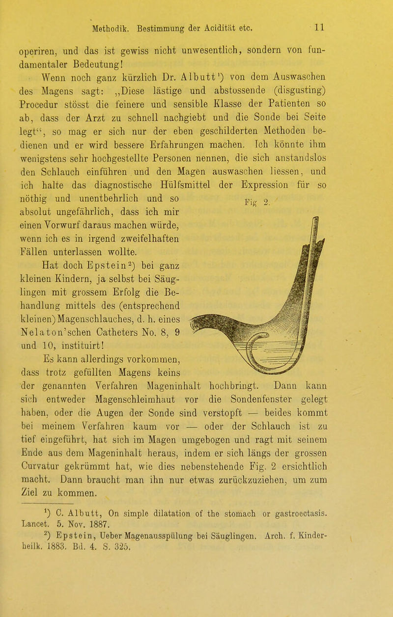 operiren, und das ist gewiss nicht unwesentlich, sondern von fun- damentaler Bedeutung! Wenn noch ganz kürzlich Dr. Albutt) von dem Auswaschen des Magens sagt: „Diese lästige und abstossende (disgusting) Procedur stösst die feinere und sensible Klasse der Patienten so ab, dass der Arzt zu schnell nachgiebt und die Sonde bei Seite legt, so mag er sich nur der eben geschilderten Methoden be- dienen und er wird bessere Erfahrungen machen. Ich könnte ihm wenigstens sehr hochgestellte Personen nennen, die sich anstandslos den Schlauch einführen und den Magen auswaschen Hessen, und ich halte das diagnostische Hülfsmittel der Expression für so nöthig und unentbehrlich und so absolut ungefährlich, dass ich mir einen Vorwurf daraus machen würde, wenn ich es in irgend zweifelhaften Fällen unterlassen wollte. Hat doch Epstein^) bei ganz kleinen Kindern, ja selbst bei Säug- lingen mit grossem Erfolg die Be- handlung mittels des (entsprechend kleinen) Mageuschlauches, d. h. eines Nelaton'schen Catheters No. 8, 9 und 10, instituirt! Es kann allerdings vorkommen, dass trotz gefüllten Magens keins der genannten Verfahren Mageninhalt hochbringt. Dann kann sich entweder Magenschleimhaut vor die Sondenfenster gelegt haben, oder die Augen der Sonde sind verstopft — beides kommt bei meinem Verfahren kaum vor — oder der Schlauch ist zu tief eingeführt, hat sich im Magen umgebogen und ragt mit seinem Ende aus dem Mageninhalt heraus, indem er sich längs der grossen Curvatur gekrümmt hat, wie dies nebenstehende Fig. 2 ersichtlich macht. Dann braucht man ihn nur etwas zurückzuziehen, um zum Ziel zu kommen. C. Albutt, On simple dilatation of the stomach or gastroeotasis. Lancet. 5. Nov. 1887. ^) Epstein, Ueber Magenausspülung bei Säuglingen. Arch. f. Kinder- heilk. 1883. Bd. 4. S. 325.