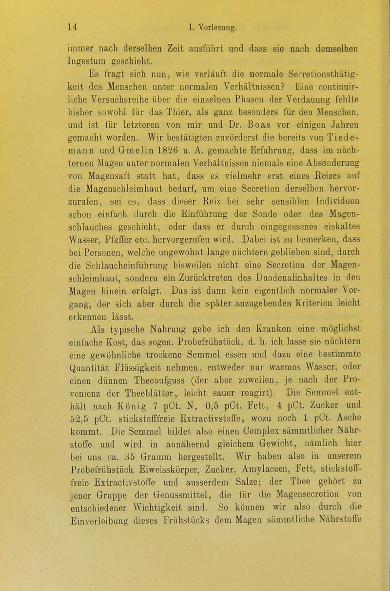 immer nach derselben Zeit ausführt und dass sie nach demselben Ingestum geschieht. Es fragt sich nun, wie verläuft die normale Secretionsthätig- keit des Menschen unter normalen Verhältnissen? Eine continuir- liche Versuchsreihe über die einzelnen Phasen der Verdauung fehlte bisher sowohl für das Thier, als ganz besonders für den Menschen, und ist für letzteren von mir und Dr. Boas vor einigen Jahren gemacht worden. Wir bestätigten zuvörderst die bereits von Tiede- mann und Gmelin 1826 u. A. gemachte Erfahrung, dass im nüch- ternen Magen unter normalen Verhältnissen niemals eine Absonderung von Magensaft statt hat, dass es vielmehr erst eines Reizes auf die Magenschleimhaut bedarf, um eine Secretion derselben hervor- zurufen, sei es, dass dieser Reiz bei sehr sensiblen Individuen schon einfach durch die Einführung der Sonde oder des Magen- schlauches geschieht, oder dass er durch eingegossenes eiskaltes Wasser, Pfeffer etc. hervorgerufen wird. Dabei ist zu bemerlten, dass bei Personen, welche ungewohnt lange nüchtern geblieben sind, durch die Schlaucheinführung bisweilen nicht eine Secretion der Magen- schleimhaut, sondern ein Zurücktreten des Duodenalinhaltes in den Magen hinein erfolgt. Das ist dann kein eigentlich normaler Vor- gang, der sich aber durch die später anzugebenden Kriterien leicht erkennen lässt. Als typische Nahrung gebe ich den Kranken eine möglichst einfache Kost, das sogen. Probefrühstück, d. h. ich lasse sie nüchtern eine gewöhnliche trockene Semmel essen und dazu eine bestimmte Quantität Flüssigkeit nehmen, entweder nur warmes Wasser, oder einen dünnen Theeaufguss (der aber zuweilen, je nach der Pro- venienz der Theeblätter, leicht sauer reagirt). Die Semmel ent- hält nach König 7 pOt. N, 0,5 pCt. Fett, 4 pCt. Zucker und 52,5 pCt. stickstofffreie Extractivstoffe, wozu noch 1 pCt. Asche kommt. Die Semmel bildet also einen Complex sämmtlicher Nähr- stoffe und wird in annähernd gleichem Gewicht, nämlich hier bei uns ca. 85 Gramm hergestellt. Wir haben also in unserem Probefrühstück Eiweisskörper, Zucker, Amylaceen, Fett, stickstoff- freie Extractivstoffe und ausserdem Salze; der Thee gehört zu jener Gruppe der Genussmittel, die für die Magensecretion von entschiedener Wichtigkeit sind. So können wir also durch die Einverleibung dieses Frühstücks dem Magen sämmtliche Nährstoffe