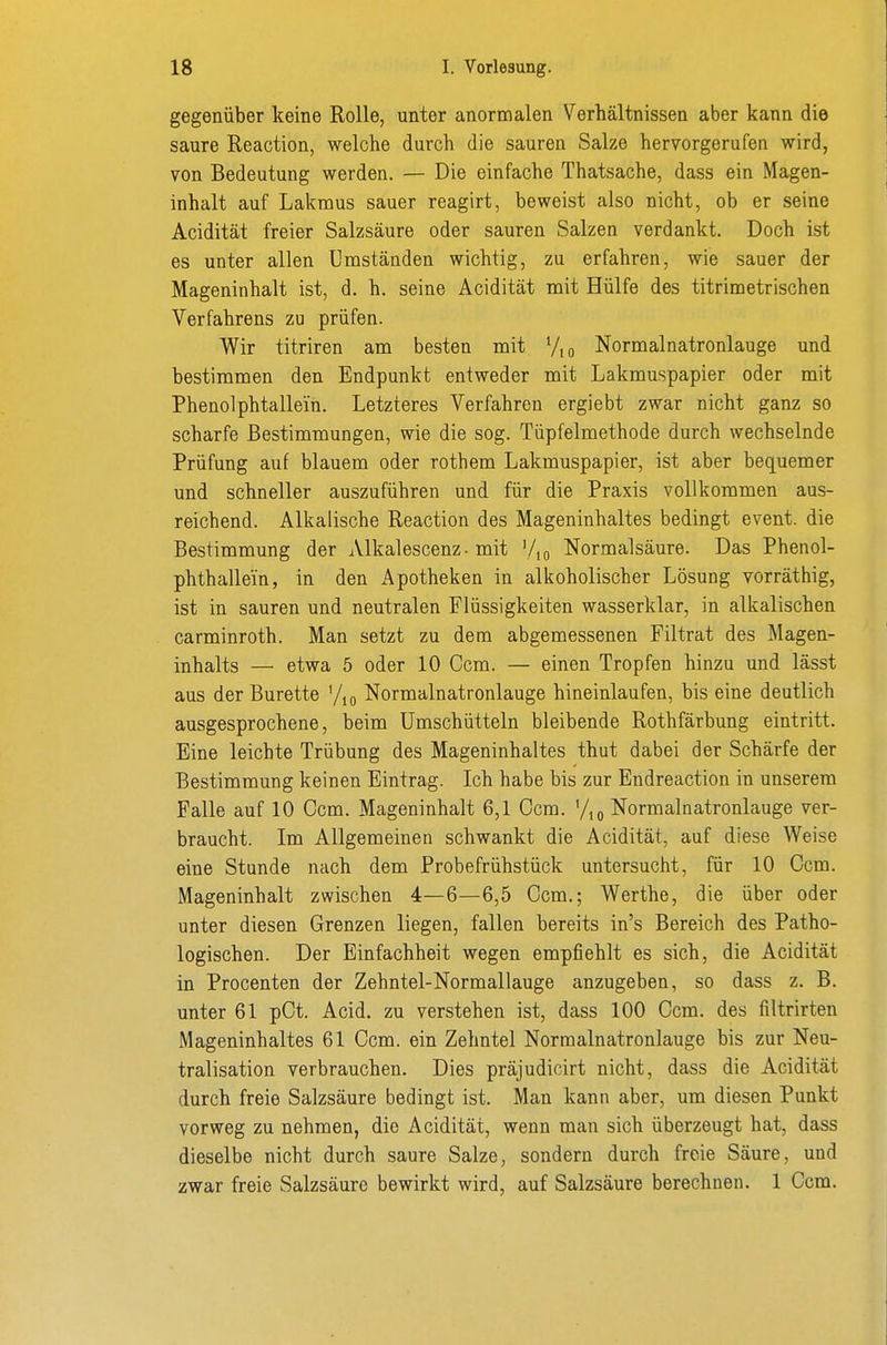 gegenüber keine Rolle, unter anormalen Verhältnissen aber kann die saure Reaction, welche durch die sauren Salze hervorgerufen wird, von Bedeutung werden. — Die einfache Thatsache, dass ein Magen- inhalt auf Lakraus sauer reagirt, beweist also nicht, ob er seine Acidität freier Salzsäure oder sauren Salzen verdankt. Doch ist es unter allen Umständen wichtig, zu erfahren, wie sauer der Mageninhalt ist, d. h. seine Acidität mit Hülfe des titrimetrischen Verfahrens zu prüfen. Wir titriren am besten mit Vio Normalnatronlauge und bestimmen den Endpunkt entweder mit Lakmuspapier oder mit Phenolphtallein. Letzteres Verfahren ergiebt zwar nicht ganz so scharfe Bestimmungen, wie die sog. Tüpfelmethode durch wechselnde Prüfung auf blauem oder rothem Lakmuspapier, ist aber bequemer und schneller auszuführen und für die Praxis vollkommen aus- reichend. Alkalische Reaction des Mageninhaltes bedingt event. die Bestimmung der Alkalescenz. mit '/,o Normalsäure. Das Phenol- phthallein, in den x^potheken in alkoholischer Lösung vorräthig, ist in sauren und neutralen Flüssigkeiten wasserklar, in alkalischen carminroth. Man setzt zu dem abgemessenen Filtrat des Magen- inhalts — etwa 5 oder 10 Ccm. — einen Tropfen hinzu und lässt aus der Bürette '/m Normalnatronlauge hineinlaufen, bis eine deutlich ausgesprochene, beim ümschütteln bleibende Rothfärbung eintritt. Eine leichte Trübung des Mageninhaltes thut dabei der Schärfe der Bestimmung keinen Eintrag. Ich habe bis zur Endreaction in unserem Falle auf 10 Ccm. Mageninhalt 6,1 Ccm. '/,o Normalnatronlauge ver- braucht. Im Allgemeinen schwankt die Acidität, auf diese Weise eine Stunde nach dem Probefrühstück untersucht, für 10 Ccm. Mageninhalt zwischen 4—6—6,5 Ccm.; Werthe, die über oder unter diesen Grenzen liegen, fallen bereits in's Bereich des Patho- logischen. Der Einfachheit wegen empfiehlt es sich, die Acidität in Procenten der Zehntel-Normallauge anzugeben, so dass z. B. unter 61 pCt. Acid. zu verstehen ist, dass 100 Ccm. des filtrirten Mageninhaltes 61 Ccm. ein Zehntel Normalnatronlauge bis zur Neu- tralisation verbrauchen. Dies präjudicirt nicht, dass die Acidität durch freie Salzsäure bedingt ist. Man kann aber, um diesen Punkt vorweg zu nehmen, die Acidität, wenn man sich überzeugt hat, dass dieselbe nicht durch saure Salze, sondern durch freie Säure, und zwar freie Salzsäure bewirkt wird, auf Salzsäure berechnen. 1 Ccm.