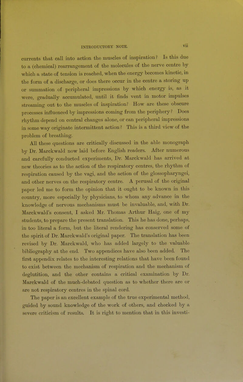 VXl currents that call into action the muscles o£ inspiration? Is this due to a (chemical) rearrangement of the molecules of the nerve centre by which a state of tension is reached, when the energy becomes kinetic, in the form of a discharge, or does there occur in the centre a storing up or summation of peripheral impressions by which energy is, as it were, gradually accumulated, until it finds vent in motor impulses streaming out to the muscles of inspiration? How are these obscure processes influenced by impressions coming from the periphery? Does rhythm depend on central changes alone, or can peripheral impressions in some way originate intermittent action ? This is a third view of the pi'oblem of breathing. All these questions are critically discussed in the able monograph by Dr. Marckwald now laid before English readers. After numerous and carefully conducted experiments. Dr. Marckwald has arrived at new theories as to the action of the respiratory centres, the rhythm of respiration caused by the vagi, and the action of the glossopharyngei, and other nerves on the respiratory centre. A perusal of the original paper led me to form the opinion that it ought to be known in this country, more especially by physicians, to whom any advance in the knowledge of nervous mechanisms must be invaluable, and, with Dr. Marckwald's consent, I asked Mr. Thomas Arthur Haig, one of my students, to prepare the present translation. This he has done, perhaps, in too literal a form, but the literal rendering has conserved some of the spirit of Dr. Marckwald's original paper. The translation has been revised by Dr. Marckwald, who has added largely to the valuable bibliography at the end. Two appendices have also been added. The first appendix relates to the interesting relations that have been found to exist between the mechanism of respiration and the mechanism of deglutition, and the other contains a critical examination by Dr. Marckwald of the much-debated question as to whether there are or are not respiratory centres in the spinal cord. The paper is an excellent example of the true experimental method, guided by sound knowledge of the work of others, and checked by a severe criticism of results. It is right to mention that in this investi-