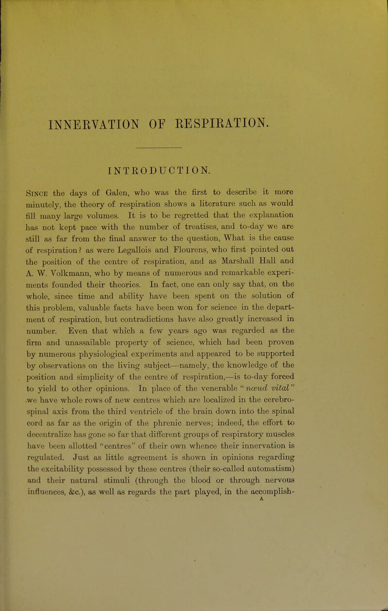 INNEEVATION OF EESPIKATION. INTRODUCTION. Since the days of Galen, who was the first to describe it more minutely, the theory of respiration shows a literature such as would fill many large volumes. It is to be regretted that the explanation has not kept pace with the number of treatises, and to-day we are still as far from the final answer to the question. What is the cause of respiration? as were Legallois and Flourens, who first pointed out the position of the centre of respiration, and as Marshall Hall and A. W. Volkmann, who by means of numerous and remarkable experi- ments founded their theories. In fact, one can only say that, on the whole, since time and ability have been spent on the solution of this problem, valuable facts have been won for science in the depart- ment of respiration, but contradictions have also greatly increased in number. Even that which a few years ago was regarded as the firm and unassailable property of science, which had been proven by numerous physiological experiments and appeared to be supported by observations on the living subject—namely, the knowledge of the position and simplicity of the centre of respiration,—is to-day forced to yield to other opinions. In place of the venerable  noeud vital we have whole rows of new centres which are localized in the cerebro- spinal axis from the third ventricle of the brain down into the spinal cord as far as the origin of the phrenic nerves; indeed, the efibrt to decentralize has gone so far that different groups of respiratory muscles have been allotted centres of their own whence their innervation is regulated. Just as little agreement is shown in opinions regarding the excitability possessed by these centres (their so-called automatism) and their natural stimuli (through the blood or through nervous influences, &c.), as well as regards the part played, in the accomplish-