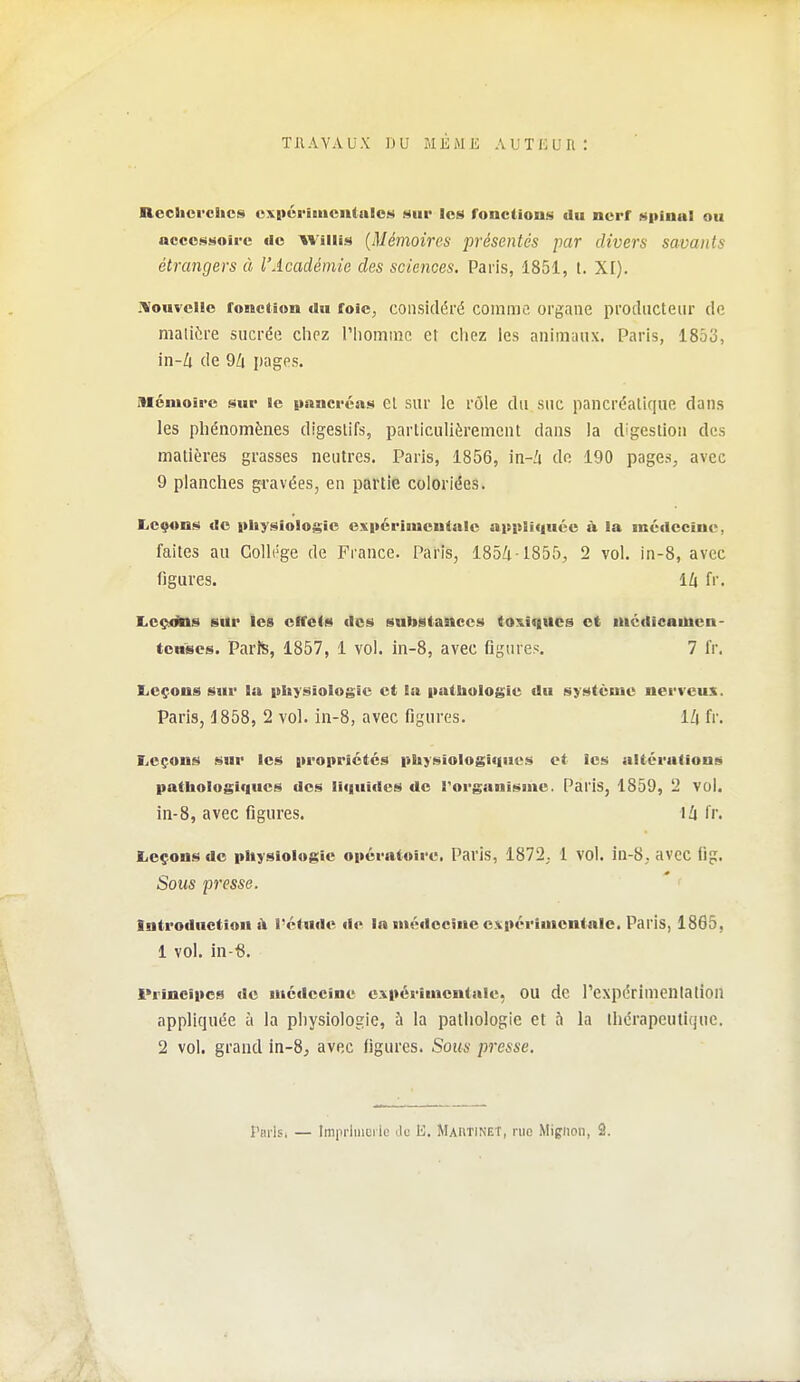 Reclicrchcs expéi-imcntnICM sur les fonctions du nerf spinal ou accessoire «le Wiiiis {Mémoires présentés par divers savants étrangers à l'Académie des sciences. Paris, 1851, t. XI). jVouvcUc fonction au foie, considéré comme organe producteur de maliiire sucrée cliez l'iiomnîc et ciiez les animaux. Paris, 1853, in-à de 9/i i)ages. mémoire sur le pnncréiis Cl sur le rôle du suc pancréatique dans les phénomènes digestifs, particulièrement dans la digestion des matières grasses neutres. Paris, 1856, in-i do 190 pages, avec 9 planches gravées, en partie coloriées. Leçons de itliysioloji^ic esiicriuieutnlc aupUquéc à la médecine, faites au Collège de France. Paris, 185/1-1855;, 2 vol. in-8, avec figures. 14 fr. Lcçitos sitr les effets des substances tO!s.i<iucs et niédicamcn- tonses. Parîs, 1857, 1 vol. in-8, avec flgures. 7 fr, liCçons sur la physiologie et la pattaologie du système nerveux. Paris, 1858, 2 vol. in-8, avec figures. 1Z| fr. Leçons sur les propriétés pliysiologitiues et les altérations patliologi(|ues des liquides de Torganisme. Paris, 1859, 2 vol. in-8, avec figures. iZi fr. Leçons de physiologie opératoire. Paris, 1872,. 1 vol. iu-8; avec (ig. Sous presse. Introduction l'étnde de la médecine expérimentale. Paris, 1865, 1 vol. in-«. i'rîncipcs de médecine expérimentale, OU de rcxpérimenlalion appliquée ù la physiologie, à la pathologie et à la thérapeutique. 2 vol. grand in-8j avec figures. Sous presse. Tbi-Isi — Imprluiui ic ilu B. Martinet, me Mipiion, 2.