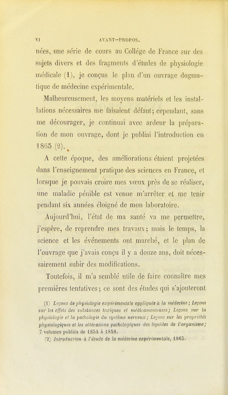 nées, une série de cours au Collège de France sur des sujets divers et des fragmenis d'études de physiologie médicale (1), je conçus le plnn d'un ouvrage dogma- tique de médecine expérimentale. Malheureusement, les moyens matériels et les inslal- lations nécessaires me faisaient défaut; cependant, sans me décourager, je continuai avec ardeur la prépara- lion de mon ouvrage, dont je publiai l'introduction en 1805 (-2).^ A cette époque, des améliorations étaient projetées dans l'enseignement pratique des sciences en France, et lorsque je pouvais croire mes vœux près de se réaliser, une maladie pénible est venue m'arrêter et me tenir pendant six années éloigné de mon laboratoire. Aujourd'hui, l'état de ma santé va me permettre, j'espère, de reprendre mes travaux ; mais le temps, la science et les événements ont marché, et le plan de l'ouvrage que j'avais conçu il y a douze ans, doit néces- sairement subir des modifications. Toutefois, il m'a semblé utile de faire connaître mes premières tentatives; ce sont des études qui s'ajouteront (1) Leçons de physiologie expérimentale appliquée à la médecine; Leçons sur les effets des substances toxiques et médicamenteuses; Leçons sur la physiologie et la pathologie dit système nerveux; Lcrons sur les propriétés physiologiques el les altérations pathologiques des liquides de Vorganisme; 7 volumes publiés de 1854 à 1858. (2) Introduction à l'élude de la médecine expérimentale, 1865.