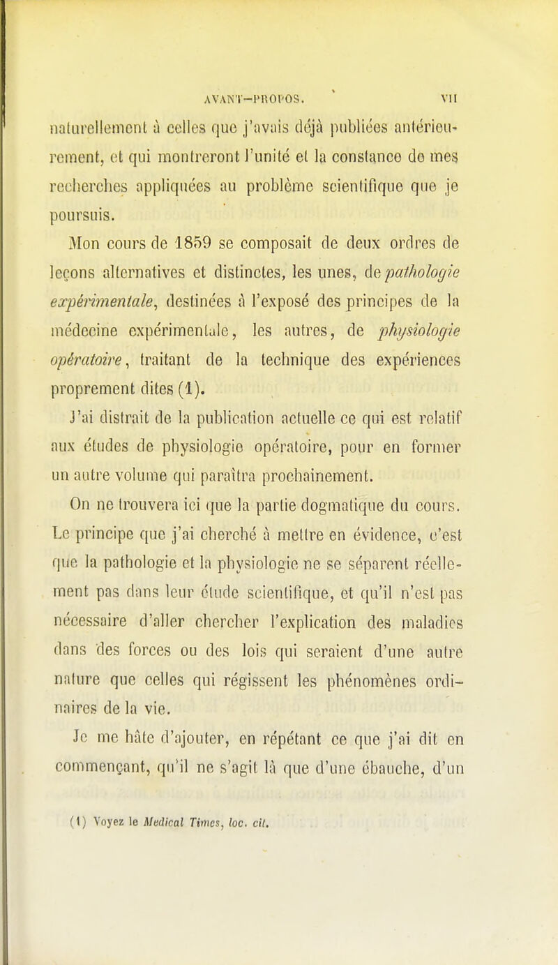 iiaturollement à celles que j'avais déjcà publiées aniérieu' rement, et qui montreront l'unité et la constance do mes recherches appliquées au problème scientifique que je poursuis. Mon cours de 1859 se composait de deux ordres de leçons alternatives et distinctes, les unes, é^, pathologie expérimentale^ destinées à l'exposé des principes de la médecine expérimentale, les autres, de physiologie opératoire^ traitant de la technique des expériences proprement dites (1). J'ai distrait de la publication actuelle ce qui est relatif aux études de physiologie opératoire, pour en former un antre volume qui paraîtra prochainement. On ne trouvera ici que la partie dogmatique du cours. Le principe que j'ai cherché à mettre en évidence, c'est que la pathologie et la physiologie ne se séparent réelle- ment pas dans leur élude scientifique, et qu'il n'est pas nécessaire d'aller chercher l'explication des maladies dans des forces ou des lois qui seraient d'une autre nature que celles qui régissent les phénomènes ordi- naires de la vie. Je me hâte d'ajouter, en répétant ce que j'ai dit en commençant, qu'il ne s'agit là que d'une ébauche, d'un (1) Voyez le Médical Times, loc. cit.