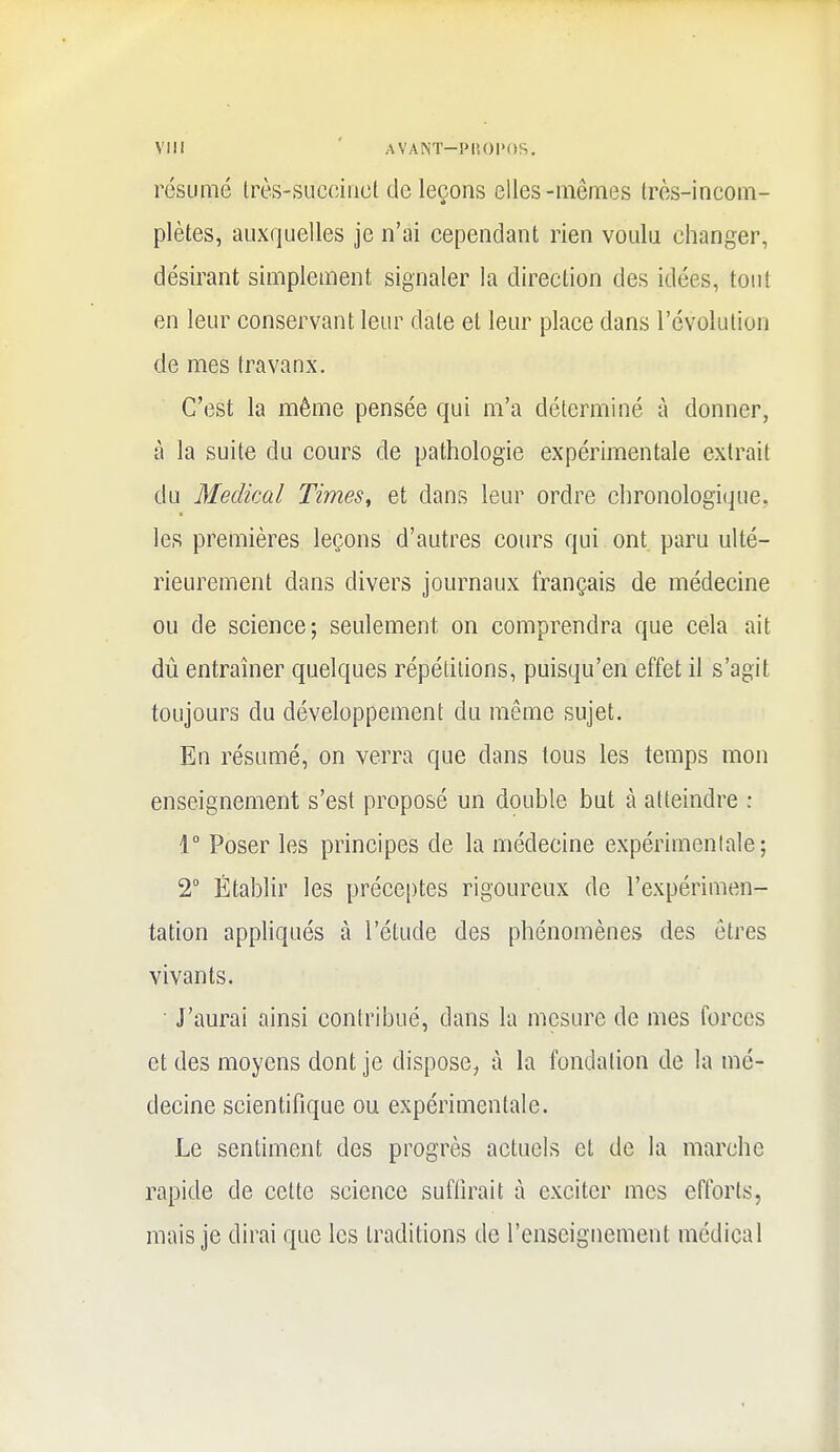 VII! ' AVANT-PUOl'OS, résumé très-succinct de leçons elles-mêmes très-incom- plètes, auxquelles je n'ai cependant rien voulu changer, désirant simplement signaler la direction des idées, tout en leur conservant leur date et leur place dans l'évolution de mes travaux. C'est la même pensée qui m'a déterminé à donner, à la suite du cours de pathologie expérimentale extrait du Médical Times, et dans leur ordre chronologique, les premières leçons d'autres cours qui ont paru ulté- rieurement dans divers journaux français de médecine ou de science; seulement on comprendra que cela ait dû entraîner quelques répétitions, puisqu'on effet il s'agit toujours du développement du même sujet. En résumé, on verra que dans tous les temps mon enseignement s'est proposé un double but à atteindre : 1° Poser les principes de la médecine expérimentale; 2° Établir les préce[)tes rigoureux de l'expérimen- tation appliqués à l'étude des phénomènes des êtres vivants. J'aurai ainsi contribué, dans la mesure de mes forces et des moyens dont je dispose, à la fondation de la mé- decine scientifique ou expérimentale. Le sentiment des progrès actuels et de la marche rapide de cette science suffirait à exciter mes efforts, mais je dirai que les traditions de l'enseignement médical