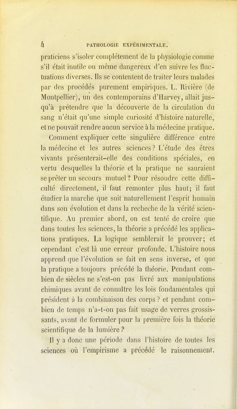 praticiens s'isoler complètement de la physiologie comme s'il était inutile ou même dangereux d'en suivre les fluc- tuations diverses. Ils se contentent de traiter leurs malades par des procédés purement empiriques. L. Rivière (de Montpellier), un des contemporains d'Harvey, allait jus- qu'à prétendre que la découverte de la circulation du sang n'était qu'une simple curiosité d'histoire naturelle, et ne pouvait rendre aucun service à la médecine pratique. Comment expliquer cette singulière différence entre la médecine et les autres sciences ? L'étude des êtres vivants présenterait-elle des conditions spéciales, en vertu desquelles la théorie et la pratique ne sauraient se prêter un secours mutuel ? Pour résoudre cette diffi- culté directement, il faut remonter plus haut; il faut étudier la marche que suit naturellement l'esprit humain dans son évolution et dans la recheche de la vérité scien- tifique. Au premier abord, on est tenté de croire que dans toutes les sciences, la théorie a précédé les applica- tions pratiques. La logique semblerait le prouver; et cependant c'est là une erreur profonde. L'histoire nous apprend que l'évolution se fait en sens inverse, et que la pratique a toujours précédé la théorie. Pendant com- bien de siècles ne s'est-on pas livré aux manipulations chimiques avant de connaître les lois fondamentales qui président à la combinaison des corps ? et pendant com- bien de temps n'a-t-on pas fait usage de verres grossis- sants, avant de formuler pour la première fois la théorie scientifique de la lumière ? 11 y a donc une période dans l'histoire de toutes les sciences où l'empirisme a précédé le raisonnement.