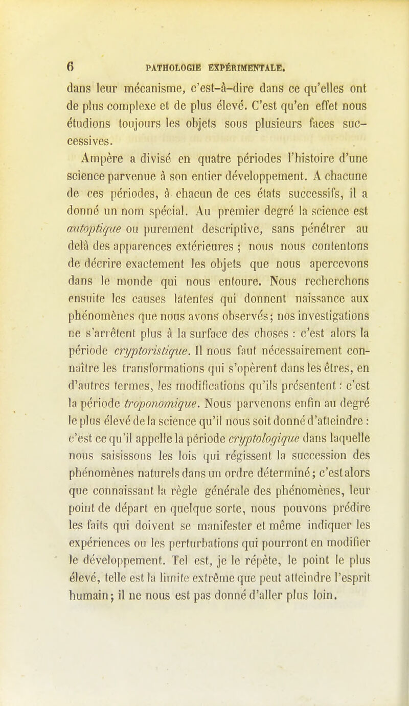 dans leur mécanisme, c'est-à-dire dans ce qu'elles ont de plus complexe et de plus élevé. C'est qu'en effet nous étudions toujours les objets sous plusieurs faces suc- cessives. Ampère a divisé en quatre périodes l'histoire d'une science parvenue à son entier développement. A chacune de ces périodes, à chacun de ces états successifs, il a donné un nom spécial. Au premier degré la science est autoptique ou purement descriptive, sans pénétrer au delà des apparences extérieures ; nous nous contentons de décrire exactement les objets que nous apercevons dans le monde qui nous entoure. Nous recherchons ensuite les causes latentes qui donnent naissance aux phénomènes que nous avons observés; nos investigations ne s'arrêtent plus à la surface des choses : c'est alors la période cryptoristique. Il nous faut nécessairement con- naître les transformations qui s'opèrent dans les êtres, en d'antres fermes, les modifications qu'ils présentent : c'est la période troponomique. Nous parvenons enfin au degré le plus élevé de la science qu'il nous soit donné d'atteindre : c'est ce qu'il appelle la période cryptologique dans laquelle nous saisissons les lois qui régissent la succession des phénomènes naturels dans un ordre déterminé; c'est alors que connaissant la règle générale des phénomènes, leur point de départ en quelque sorte, nous pouvons prédire les faits qui doivent se manifester et même indiquer les expériences ou les perturbations qui pourront en modifier le développement. Tel est, je le ré|)ète, le point le plus élevé, telle est la limifc extrême que peut atteindre l'esprit humain; il ne nous est pas donné d'aller plus loin.