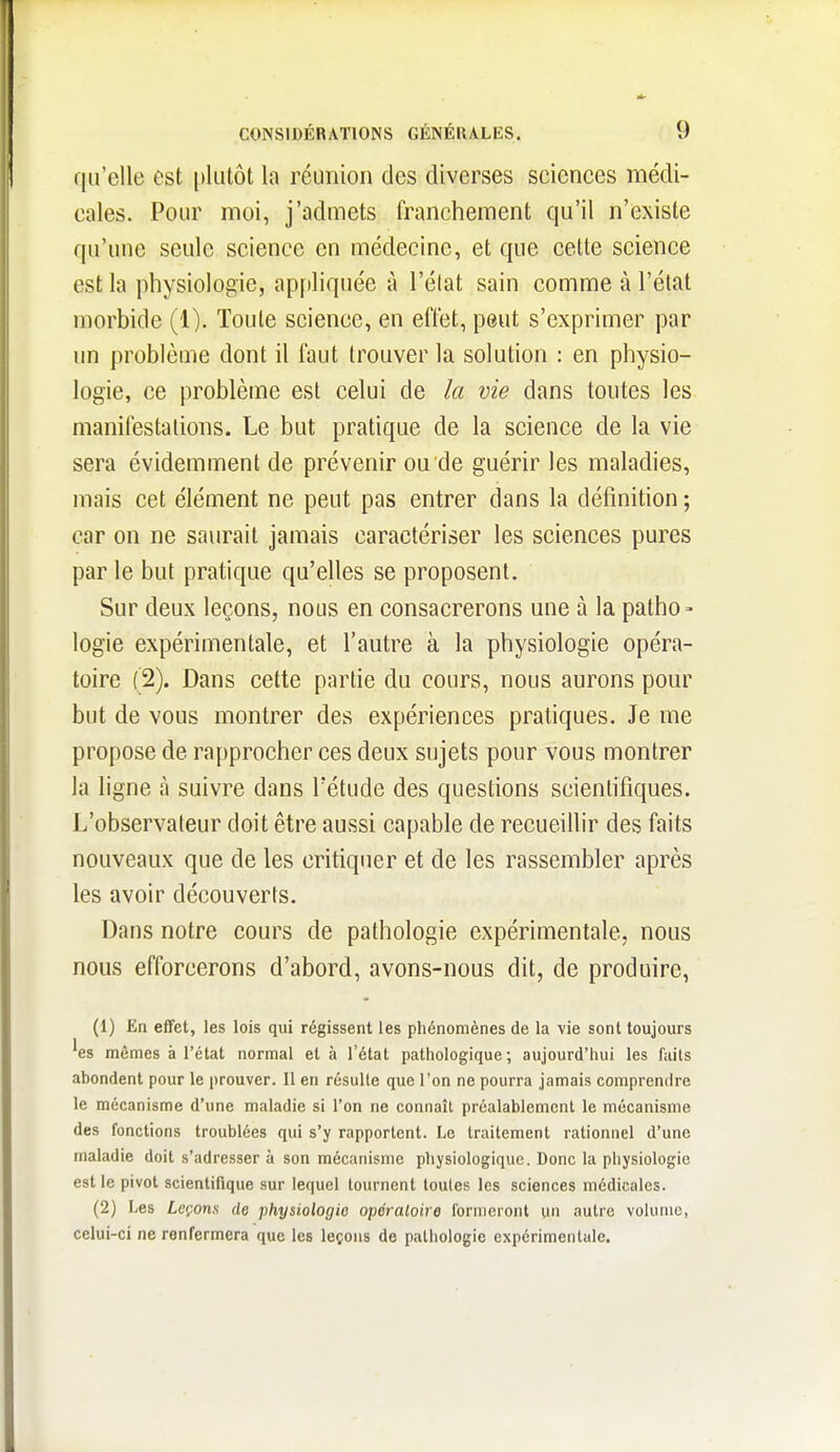 qu'elle est plutôt la réunion des diverses seiences médi- eales. Pour moi, j'admets franchement qu'il n'existe qu'une seule science en médecine, et que cette science est la physiologie, appliquée à l'élat sain comme à l'état morbide (1). Toute science, en effet, peut s'exprimer par un problème dont il faut trouver la solution : en physio- logie, ce problème est celui de la vie dans toutes les manifestations. Le but pratique de la science de la vie sera évidemment de prévenir ou de guérir les maladies, mais cet élément ne peut pas entrer dans la définition ; car on ne saurait jamais caractériser les sciences pures par le but pratique qu'elles se proposent. Sur deux leçons, nous en consacrerons une à la patho> logie expérimentale, et l'autre à la physiologie opéra- toire (2). Dans cette partie du cours, nous aurons pour but de vous montrer des expériences pratiques. Je me propose de rapprocher ces deux sujets pour vous montrer la ligne à suivre dans Tétude des questions scientifiques. L'observateur doit être aussi capable de recueifiir des faits nouveaux que de les critiquer et de les rassembler après les avoir découverts. Dans notre cours de pathologie expérimentale, nous nous efforcerons d'abord, avons-nous dit, de produire, (1) En effet, les lois qui régissent les phénomènes de la vie sont toujours ^es mêmes à l'état normal et à l'état pathologique; aujourd'hui les faits abondent pour le prouver. Il en résulte que l'on ne pourra jamais comprendre le mécanisme d'une maladie si l'on ne connaît préalablement le mécanisme des fonctions troublées qui s'y rapportent. Le traitement rationnel d'une maladie doit s'adresser à son mécanisme physiologique. Donc la physiologie est le pivot scientifique sur lequel tournent toutes les sciences médicales. (2) IjCs Leçons de physiologie opératoire formeront un autre volume, celui-ci ne renfermera que les leçons de pathologie expérimentale.