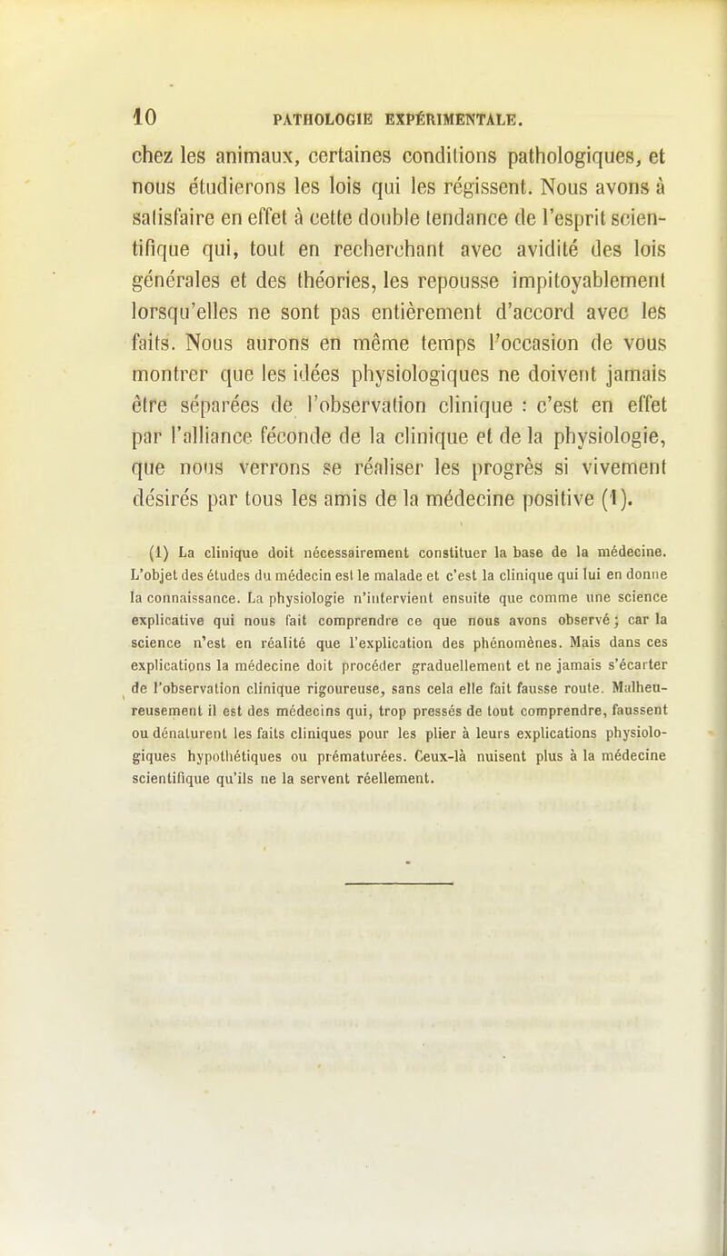 chez les animaux, certaines conditions pathologiques, et nous étudierons les lois qui les régissent. Nous avons à salisfaire en effet à cette double tendance de l'esprit scien- tifique qui, tout en recherchant avec avidité des lois générales et des théories, les repousse impitoyablement lorsqu'elles ne sont pas entièrement d'accord avec les faits. Nous aurons en même temps l'occasion de vous montrer que les idées physiologiques ne doivent jamais être séparées de l'observation clinique : c'est en effet par l'alliance féconde de la clinique et de la physiologie, que nous verrons se réaliser les progrès si vivement désirés par tous les amis de la médecine positive (1). (1) La clinique doit nécessairement constituer la base de la médecine. L'objet des étudss du médecin esl le malade et c'est la clinique qui lui en donne la connaissance. La physiologie n'intervient ensuite que comme une science explicative qui nous fait comprendre ce que nous avons observé ; car la science n'est en réalité que l'explication des phénomènes. Mais dans ces explications la médecine doit procéder graduellement et ne jamais s'écarter de l'observation clinique rigoureuse, sans cela elle fait fausse route. Malheu- reusement il est des médecins qui, trop pressés de tout comprendre, faussent ou dénaturent les faits cliniques pour les plier à leurs explications physiolo- giques hypothétiques ou prématurées. Ceux-là nuisent plus à la médecine scientifique qu'ils ne la servent réellement.