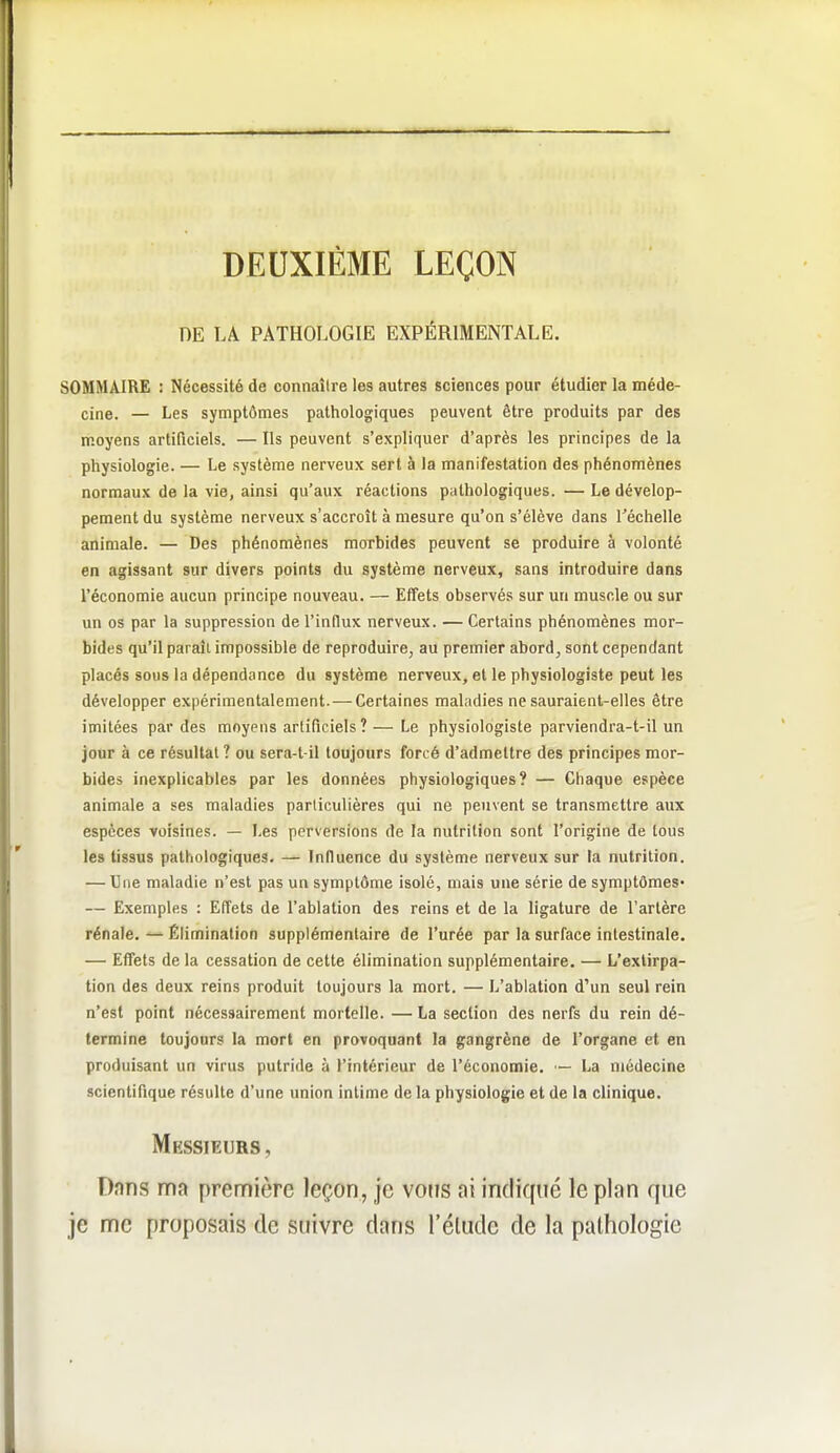 DEUXIÈME LEÇON DE LA PATHOLOGIE EXPÉRIMENTALE. SOMMAIRE : Nécessité de connaître les autres sciences pour étudier la méde- cine. — Les symptômes pathologiques peuvent être produits par des moyens artificiels. — Ils peuvent s'expliquer d'après les principes de la physiologie. — Le système nerveux sert à la manifestation des phénomènes normaux de la vie, ainsi qu'aux réactions pathologiques. — Le dévelop- pement du système nerveux s'accroît à mesure qu'on s'élève dans l^échelle animale. — Des phénomènes morbides peuvent se produire à volonté en agissant sur divers points du système nerveux, sans introduire dans l'économie aucun principe nouveau. — Effets observés sur un muscle ou sur un os par la suppression de l'influx nerveux. — Certains phénomènes mor- bides qu'il paraît impossible de reproduire, au premier abord, sont cependant placés sous la dépendance du système nerveux, et le physiologiste peut les développer expérimentalement. — Certaines maladies ne sauraient-elles être imitées par des moyens artificiels? — Le physiologiste parviendra-t-il un jour à ce résultat ? ou sera-t-il toujours forcé d'admettre des principes mor- bides inexplicables par les données physiologiques? — Chaque espèce animale a ses maladies particulières qui ne peuvent se transmettre aux espèces voisines. — Les perversions de la nutrition sont l'origine de tous les tissus pathologiques. — Influence du système nerveux sur la nutrition. — Une maladie n'est pas un symptôme isolé, mais une série de symptômes- — Exemples : Effets de l'ablation des reins et de la ligature de l'artère rénale. — Élimination supplémentaire de l'urée par la surface intestinale. — Effets de la cessation de cette élimination supplémentaire. — L'extirpa- tion des deux reins produit toujours la mort. — L'ablation d'un seul rein n'est point nécessairement mortelle. — La section des nerfs du rein dé- termine toujours la mort en provoquant la gangrène de l'organe et en produisant un virus putride à l'intérieur de l'économie. —- La médecine scientifique résulte d'une union intime de la physiologie et de la clinique. Messieurs, Dnns ma première leçon, je vous ai indiqué le plan que je me proposais de suivre dans l'élude de la pathologie