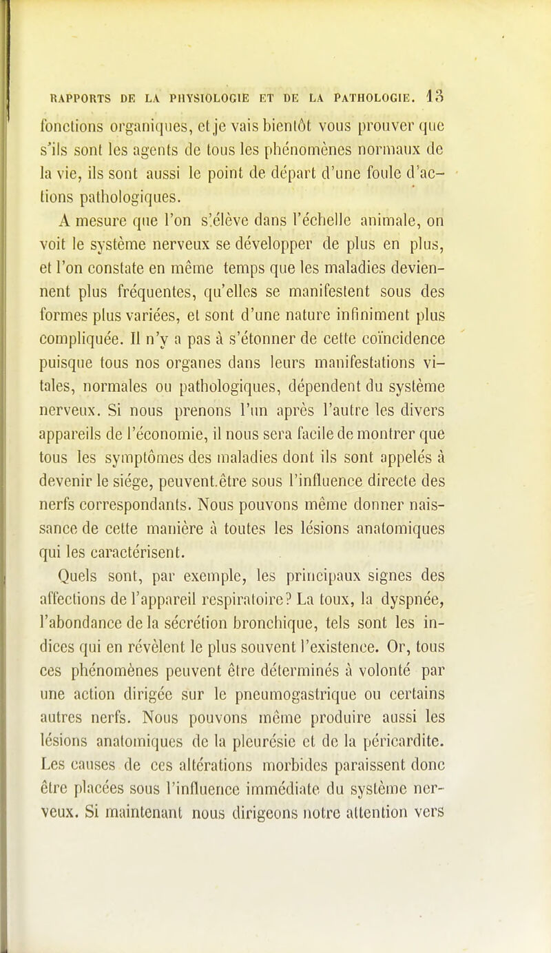 fonctions organiques, et je vais bientôt vous prouver que s'ils sont les agents de tous les phénomènes normaux de la vie, ils sont aussi le point de départ d'une foule d'ac- tions pathologiques. A mesure que l'on s'.élève dans l'échelle animale, on voit le système nerveux se développer de plus en plus, et l'on constate en même temps que les maladies devien- nent plus fréquentes, qu'elles se manifestent sous des formes plus variées, et sont d'une nature infiniment plus compliquée. Il n'y a pas à s'étonner de cette coïncidence puisque tous nos organes dans leurs manifestations vi- tales, normales ou pathologiques, dépendent du système nerveux. Si nous prenons l'un après l'autre les divers appareils de l'économie, il nous sera facile de montrer que tous les symptômes des maladies dont ils sont appelés à devenir le siège, peuvent.être sous l'influence directe des nerfs correspondants. Nous pouvons même donner nais- sance de cette manière à toutes les lésions anatomiques qui les caractérisent. Quels sont, par exemple, les principaux signes des affections de l'appareil respiratoire? La toux, la dyspnée, l'abondance de la sécrétion bronchique, tels sont les in- dices qui en révèlent le plus souvent l'existence. Or, tous ces phénomènes peuvent être déterminés à volonté par une action dirigée sur le pneumogastrique ou certains autres nerfs. Nous pouvons même produire aussi les lésions anatomiques de la pleurésie et de la péricardite. Les causes de ces altérations morbides paraissent donc être placées sous l'influence immédiate du système ner- veux. Si maintenant nous dirigeons notre attention vers