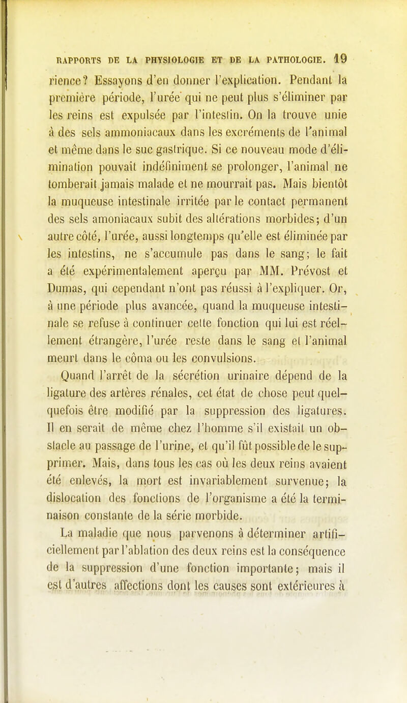 rience? Essayons d'en doiiiier l'explication. Pendant la première période, l'urée qui ne peut plus s'éliminer par les reins est expulsée par l'inteslin. On la trouve unie à des sels ammoniacaux dans les excréments de l'animal et même dans le suc gastrique. Si ce nouveau mode d'éli- mination pouvait indéfiniment se prolonger, l'animal ne tomberait jamais malade et ne mourrait pas. Mais bientôt la muqueuse intestinale irritée parle contact permanent des sels amoniacaux subit des altérations morbides; d'un autre côté, l'urée, aussi longtemps qu'elle est éliminée par les intestins, ne s'accumule pas dans le sang; le fait a été expérimentalement aperçu par MM. Prévost et Dumas, qui cependant n'ont pas réussi à l'expliquer. Or, à une période plus avancée, quand la muqueuse intesti- nale se refuse à continuer celte fonction qui lui est réel- lement étrangère, l'urée reste dans le sang et l'animal meurt dans le côma ou les convulsions. Quand l'arrêt de la sécrétion urinaire dépend de la ligature des artères rénales, cet état de chose peut quel- quefois être modifié par la suppression des ligatures. Il en serait de même chez l'homme s'il existait un ob- stacle au passage de l'urine, et qu'il fût possible de le sup- primer. Mais, dans tous les cas où les deux reins avaient été enlevés, la mort est invariablement survenue; la dislocation des fonctions de l'organisme a été la termi- naison constante de la série morbide. La maladie que nous parvenons à déterminer artifi- ciellement par l'ablation des deux reins est la conséquence de la suppression d'une fonction importante; mais il e^l d'autres affections dont les causes sont extérieures cà