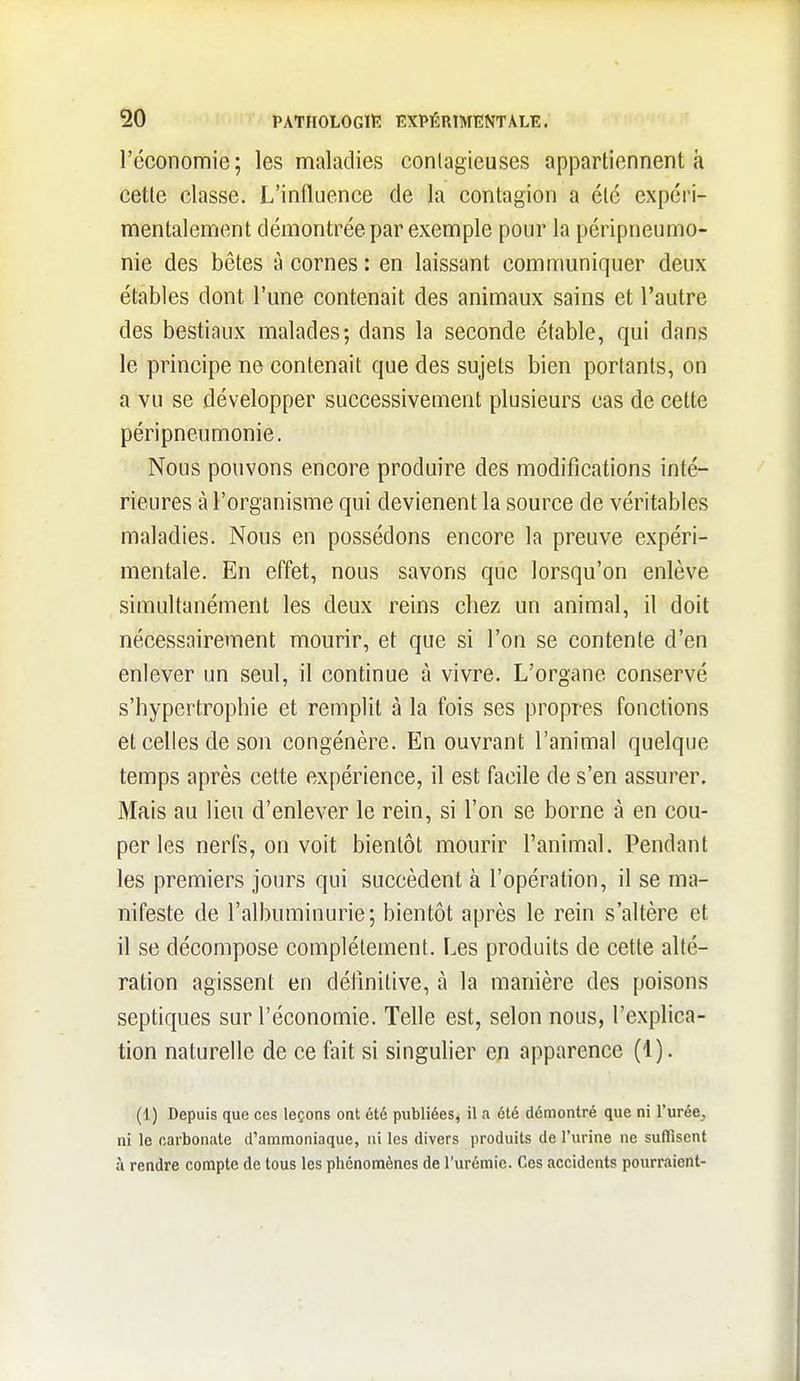 l'économie; les maladies conlagieuses appartiennent à cette classe. L'influence de la contagion a été expéri- mentalement démontrée par exemple pour la péripneumo- nie des bêtes à cornes : en laissant communiquer deux étables dont l'une contenait des animaux sains et l'autre des bestiaux malades; dans la seconde étable, qui dans le principe ne contenait que des sujets bien portants, on a vu se développer successivement plusieurs cas de cette péripneumonie. Nous pouvons encore produire des modifications inté- rieures à l'organisme qui devienent la source de véritables maladies. Nous en possédons encore la preuve expéri- mentale. En effet, nous savons que lorsqu'on enlève simultanément les deux reins chez un animal, il doit nécessairement mourir, et que si l'on se contente d'en enlever un seul, il continue à vivre. L'organe conservé s'hypertrophie et remplit à la fois ses propres fonctions et celles de son congénère. En ouvrant l'animal quelque temps après cette expérience, il est facile de s'en assurer. Mais au lieu d'enlever le rein, si l'on se borne à en cou- per les nerfs, on voit bientôt mourir l'animal. Pendant les premiers jours qui succèdent à l'opération, il se ma- nifeste de l'albuminurie; bientôt après le rein s'altère et il se décompose complètement. Les produits de cette alté- ration agissent en définitive, à la manière des poisons septiques sur l'économie. Telle est, selon nous, l'explica- tion naturelle de ce fait si singulier en apparence (1). (1) Depuis que ces leçons ont été publiées, il a été démontré que ni rurée, ni le carbonate d'ammoniaque, ni les divers produits de l'urine ne sulïïscnt à rendre compte de tous les phénomènes de l'urémie. Ces accidents pourraient-