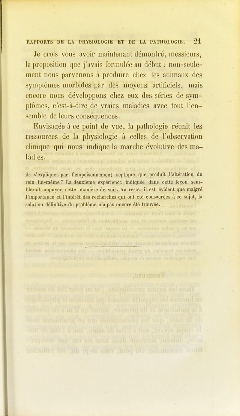 Je crois vous avoir maintenant démontré, messieurs, la proposition que j'avais formulée au début : non-seule- ment nous parvenons à produire chez les animaux des symptômes morbides par des moyens artificiels, mais encore nous développons chez eux des séries de sym- ptômes, c'est-à-dire de vraies maladies avec tout l'en- semble de leurs conséquences. Envisagée à ce point de vue, la pathologie réunit les ressources de la physiologie à celles de l'observation clinique qui nous indique la marche évolutive des ma- lad es. ils s'expliquer par Tempoisonnement septique que produit l'altération du rein lui-même ? La deuxième expérience indiquée dans cette leçon sem- blerait appuyer cette manière de voir. Au reste, il est évident que malgré rimportance et l'intérêt des recherches qui ont été consacrées à ce sujet, la solution définitive du problème n'a pas encore été trouvée.