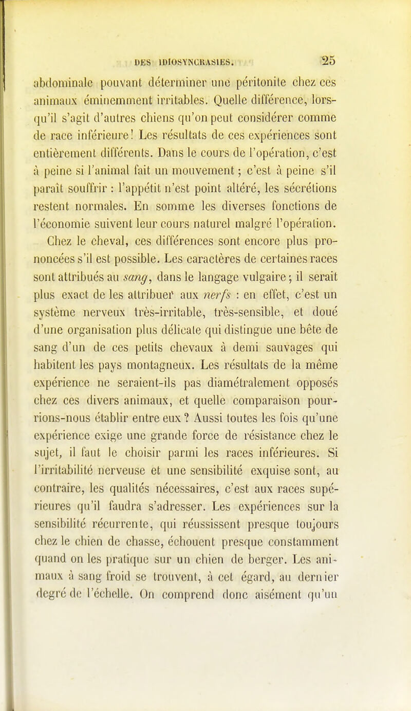 abdominale pouvant déterminer une péritonite cliez ces animaux éminemment irritables. Quelle différence, lors- qu'il s'agit d'autres chiens qu'on peut considérer comme de race inférieure! Les résultats de ces expériences sont entièrement différents. Dans le cours de l'opération, c'est à peine si l'animal fait un mouvement ; c'est à peine s'il paraît souffrir : l'appétit n'est point altéré, les sécrétions restent normales. En somme les diverses fonctions de l'économie suivent leur cours naturel malgré l'opération. Chez le cheval, ces différences sont encore plus pro- noncées s'il est possible. Les caractères de certaines races sont attribués au sang, dans le langage vulgaire ; il serait plus exact de les attribuei' aux nerfs : en effet, c'est un système nerveux très-irritable, très-sensible, et doué d'une organisation plus délicate qui distingue une bête de sang d'un de ces petits chevaux à demi sauvages qui habitent les pays montagneux. Les résultats de la même expérience ne seraient-ils pas diamétralement opposés chez ces divers animaux, et quelle comparaison pour- rions-nous établir entre eux ? Aussi toutes les fois qu'une expérience exige une grande force de résistance chez le sujet, il faut le choisir parmi les races inférieures. Si l'irritabilité nerveuse et une sensibiUté exquise sont, au contraire, les qualités nécessaires, c'est aux races supé- rieures qu'il faudra s'adresser. Les expériences sur la sensibilité récurrente, qui réussissent presque toujours chez le chien de chasse, échouent presque constamment quand on les pratique sur un chien de berger. Les ani- maux à sang froid se trouvent, à cet égard, au dernier degré de l'échelle. On comprend donc aisément qu'un