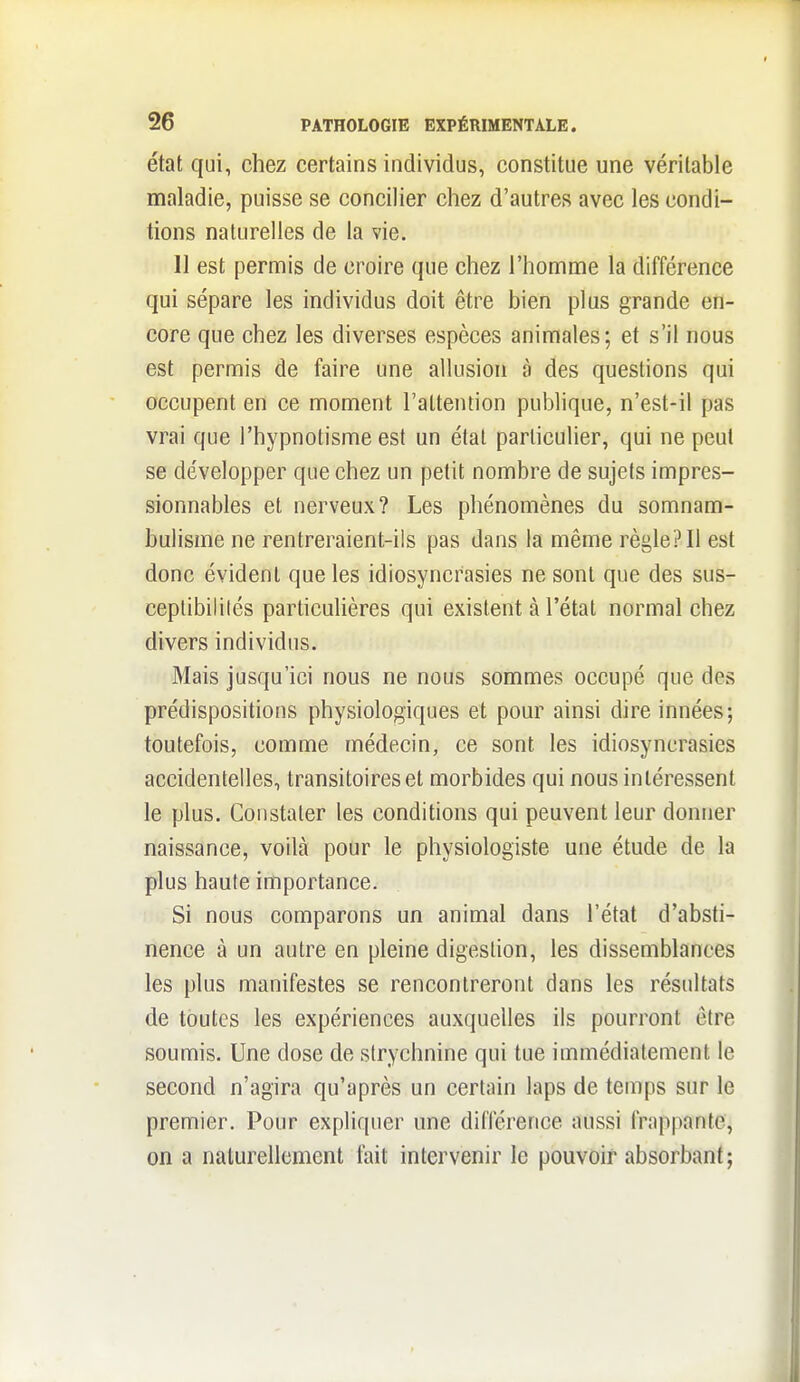 état qui, chez certains individus, constitue une véritable maladie, puisse se concilier chez d'autres avec les condi- tions naturelles de la vie. 11 est permis de croire que chez l'homme la différence qui sépare les individus doit être bien plus grande en- core que chez les diverses espèces animales; et s'il nous est permis de faire une allusion à des questions qui occupent en ce moment l'attention publique, n'est-il pas vrai que l'hypnotisme est un état particulier, qui ne peut se développer que chez un petit nombre de sujets impres- sionnables et nerveux? Les phénomènes du somnam- bulisme ne rentreraient-ils pas dans la même règle? Il est donc évident que les idiosyncrasies ne sont que des sus- ceptibilités particulières qui existent à l'état normal chez divers individus. Mais jusqu'ici nous ne nous sommes occupé que des prédispositions physiologiques et pour ainsi dire innées; toutefois, comme médecin, ce sont les idiosyncrasies accidentelles, transitoires et morbides qui nous intéressent le plus. Constater les conditions qui peuvent leur donner naissance, voilà pour le physiologiste une étude de la plus haute importance. Si nous comparons un animal dans l'état d'absti- nence à un autre en pleine digestion, les dissemblances les plus manifestes se rencontreront dans les résultats de toutes les expériences auxquelles ils pourront être soumis. Une dose de strychnine qui tue immédiatement le second n'agira qu'après un certain laps de temps sur le premier. Pour expliquer une différence aussi frappante, on a naturellement fait intervenir le pouvoir absorbant;