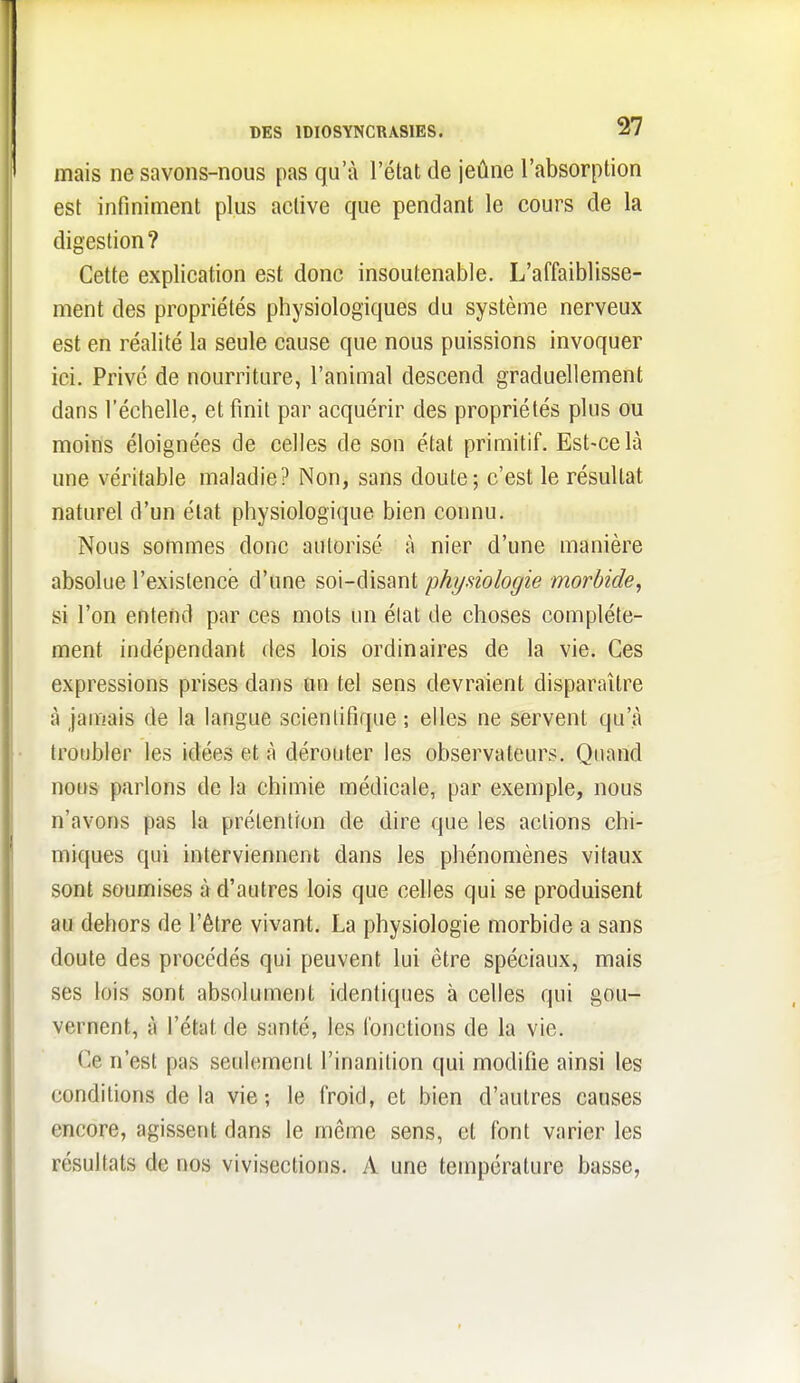 mais ne savons-nous pas qu'à l'état de jeûne l'absorption est infiniment plus active que pendant le cours de la digestion ? Cette explication est donc insoutenable. L'affaiblisse- ment des propriétés physiologiques du système nerveux est en réalité la seule cause que nous puissions invoquer ici. Privé de nourriture, l'animal descend graduellement dans l'éctielle, et finit par acquérir des propriétés plus ou moins éloignées de celles de son état primitif. Est-ce là une véritable maladie? Non, sans doute; c'est le résultat naturel d'un état physiologique bien connu. Nous sommes donc autorisé à nier d'une manière absolue l'existence d'une soi-disant physiologie morbide, si l'on entend par ces mots un élat de choses complète- ment indépendant des lois ordinaires de la vie. Ces expressions prises dans tin tel sens devraient disparaître à jamais de la langue scientifique ; elles ne servent qu'à troubler les idées et à dérouter les observateurs. Quand nous parlons de la chimie médicale, par exemple, nous n'avons pas la prétention de dire que les actions chi- miques qui interviennent dans les phénomènes vitaux sont soumises à d'autres lois que celles qui se produisent au dehors de l'être vivant. La physiologie morbide a sans doute des procédés qui peuvent lui être spéciaux, mais ses lois sont absolument identiques à celles qui gou- vernent, à l'état de santé, les fonctions de la vie. Ce n'est pas seulement l'inanition qui modifie ainsi les conditions delà vie; le froid, et bien d'autres causes encore, agissent dans le même sens, et font varier les résultats de nos vivisections. A une température basse,