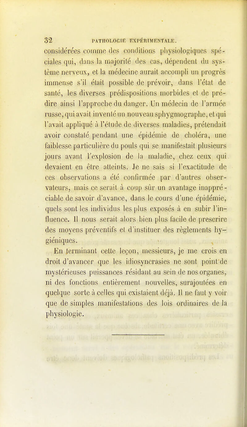 considérées comme des condilions physiologiques spé- ciales qui, dans la majorité des cas, dépendent du sys- tème nerveux, et la médecine aurait accompli un progrès immense s'il était possible de prévoir, dans l'état de santé, les diverses prédispositions morbides et de pré- dire ainsi l'approche du danger. Un médecin de l'armée russe, qui avait inventé un nouveau sphygmographe, et (^ui l'avait appliqué à l'étude de diverses maladies, prétendait avoir constaté pendant une épidémie de choléra, une faiblesse particulière du pouls qui se manifestait plusieurs jours avant Texplosion de la maladie, chez ceux qui. devaient en être atteints. Je ne sais si l'exactitude de ces observations a été confirmée par d'autres obser- vateurs, mais ce serait à coup sûr un avantage inappré - ciable de savoir d'avance, dans le cours d'une épidémie, quels sont les individus les plus exposés à en subir l'in- fluence. Il nous serait alors bien plus facile de prescrire des moyens préventifs et d'instituer des règlements hy- giéniques. En terminant cette leçon, messieurs, je me crois en droit d'avancer que les idiosyncrasies ne sont point de mystérieuses puissances résidant au sein de nos organes, ni des fonctions entièrement nouvelles, surajoutées en quelque sorte à celles qui existaient déjà. 11 ne faut y voir que de simples manifestations des lois ordinaires de Ja physiologie.