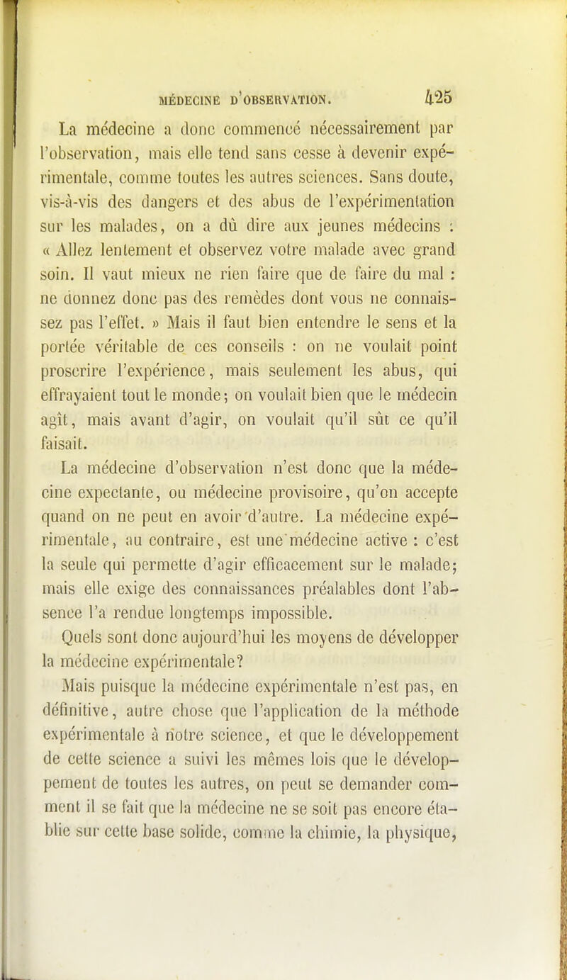La médecine a donc commencé nécessairement par l'observation, mais elle tend sans cesse à devenir expé- rimentale, comme toutes les autres sciences. Sans doute, vis-à-vis des dangers et des abus de l'expérimentation sur les malades, on a dû dire aux jeunes médecins : « Allez lentement et observez votre malade avec grand soin. Il vaut mieux ne rien faire que de faire du mal : ne donnez donc pas des remèdes dont vous ne connais- sez pas l'effet. » Mais il faut bien entendre le sens et la portée véritable de ces conseils : on ne voulait point proscrire l'expérience, mais seulement les abus, qui effrayaient tout le monde; on voulait bien que le médecin agît, mais avant d'agir, on voulait qu'il sût ce qu'il faisait. La médecine d'observation n'est donc que la méde- cine expectante, ou médecine provisoire, qu'on accepte quand on ne peut en avoir d'autre. La médecine expé- rimentale, au contraire, est une médecine active : c'est la seule qui permette d'agir efficacement sur le malade; mais elle exige des connaissances préalables dont l'ab- sence l'a rendue longtemps impossible. Quels sont donc aujourd'hui les moyens de développer la médecine expérimentale? Mais puisque la médecine expérimentale n'est pas, en définitive, autre chose que l'applicafion de la méthode expérimentale à notre science, et que le développement de cette science a suivi les mêmes lois que le dévelop- pement de toutes les autres, on peut se demander com- ment il se fait que la médecine ne se soit pas encore éta- blie sur cette base solide, comme la chimie, la physique,