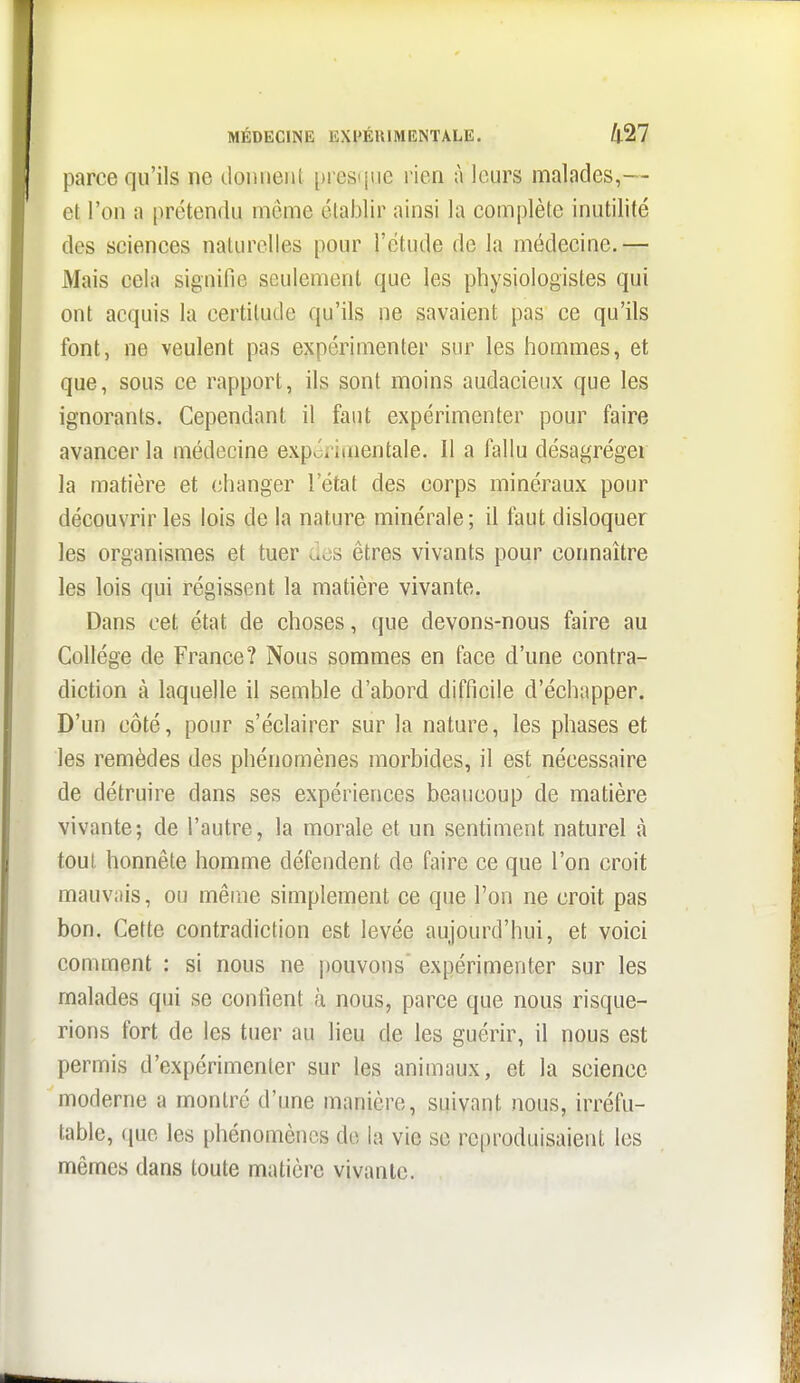 parce qu'ils ne doiuieiit presiine rien à leurs malades,— et l'on a prétendu môme établir ainsi la complète inutilité des sciences naturelles pour l'étude de la médecine.— Mais cela signifie seulement que les physiologistes qui ont acquis la certitude qu'ils ne savaient pas ce qu'ils font, ne veulent pas expérimenter sur les hommes, et que, sous ce rapport, ils sont moins audacieux que les ignorants. Cependant il faut expérimenter pour faire avancer la médecine exporimentale. Il a fallu désagréger la matière et (changer l'état des corps minéraux pour découvrir les lois de la nature minérale; il faut disloquer les organismes et tuer des êtres vivants pour connaître les lois qui régissent la matière vivante. Dans cet état de choses, que devons-nous faire au Collège de France? Nous sommes en face d'une contra- diction à laquelle il seuible d'abord difficile d'échapper. D'un côté, pour s'éclairer sur la nature, les phases et les remèdes des phénomènes morbides, il est nécessaire de détruire dans ses expériences beaucoup de matière vivante; de l'autre, la morale et un sentiment naturel à tout honnête homme défendent de faire ce que l'on croit mauvais, ou même simplement ce que l'on ne croit pas bon. Cette contradiction est levée aujourd'hui, et voici comment : si nous ne |)ouvons' expérimenter sur les malades qui se contient à nous, parce que nous risque- rions fort de les tuer au lieu de les guérir, il nous est permis d'expérimenter sur les animaux, et la science moderne a montré d'une manière, suivant nous, irréfu- table, (jue les phénomènes de la vie se reproduisaient les mêmes dans toute matière vivante.