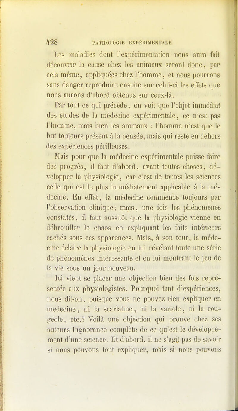 Les maladies dont rexpérimcnfation nous aura fait découvrir la cause chez les animaux seront donc, par cela même, appliquées chez l'homme, et nous pourrons sans danger reproduire ensuite sur celui-ci les effets que nous aurons d'abord obtenus sur ceux-là. Par tout ce qui précède, on voit que l'objet immédiat des études de la médecine expérimentale, ce n'est pas l'homme, mais bien les animaux : l'homme n'est que le but toujours présent à la pensée, mais qui reste en dehors des expériences périlleuses. Mais pour que la médecine expérimentale puisse faire des progrès, il faut d'abord, avant toutes choses, dé- velopper la physiologie, car c'est de toutes les sciences celle qui est le plus immédiatement appHcable à la mé- decine. En effet, la médecine commence toujours par l'observation clinique; mais, une fois les phénomènes constatés, il faut aussitôt que la physiologie vienne en débrouiller le chaos en expliquant les faits intérieurs cachés sous ces apparences. Mais, à son tour, la méde- cine éclaire la physiologie en lui révélant toute une série de phénomènes intéressants et en lui montrant le jeu de la vie sous un jour nouveau. Ici vient se placer une objection bien des fois repré- sentée aux physiologistes. Pourquoi tant d'expériences, nous dit-on, puisque vous ne pouvez rien expliquer en médecine, ni la scarlatine, ni la variole, ni la rou- geole, etc.? Voilà une objection qui prouve chez ses auteurs l'ignorance complète de ce qu'est le développe- ment d'une science. Et d'abord, il ne s'agit pas de savoir si nous pouvons tout expliquer, mais si nous pouvons