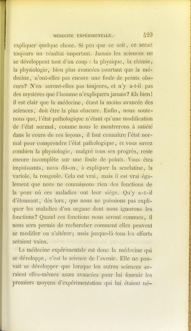 expliquer qiiel(|uc eliose. Si peu que ce soit, ce serail toujours un résultat important. Jamais les sciences ne se développent tout d'un coup : la physique, la chimie, la physiologie, bien plus avancées pourtant que la mé- decine, n'ont-elles pas encore une foule de points obs- curs? N'en auront-elles pas toujours, et n'y a-t-il pas des mystères que l'homme n'expliquera jamais? Eh bien! il est clair que la médecine, étant la moins avancée des sciences, doit être la plus obscure. Enfin, nous soute- nons que, l'état pathologique n'étant qu'une modification de l'état normal, comme nous le montrerons à satiété dans le cours de ces leçons, il faut connaître l'état nor- mal pour comprendre l'état pathologique, et vous savez combien la physiologie, malgré tous ses progrès, reste encore incomplète sur une foule de points. Vous êtes impuissants, nous dit-on, à expliquer la scarlatine, la variole, la rougeole. Cela est vrai, mais il est vrai éga- lement que nous ne connaissons rien des fonctions de la peau où ces maladies ont leur siège. Qu'y a-t-il d'étonnant, dès lors, que nous ne puissions pas expli- quer les maladies d'un organe dont nous ignorons les fonctions? Quand ces fonctions nous seront connues, il nous sera permis de rechercher comment elles peuvent se modifier ou s'altérer; mais jusque-là tous les efforts seraient vains. La médecine expérimentale est donc la médecine qui se développe, c'est la science de l'avenir. Elle ne pou- vait se développer que lorsque les autres sciences se- raient elles-mêmes assez avancées pour lui fournir les premiers moyens d'expérimentation qui lui étaient né-
