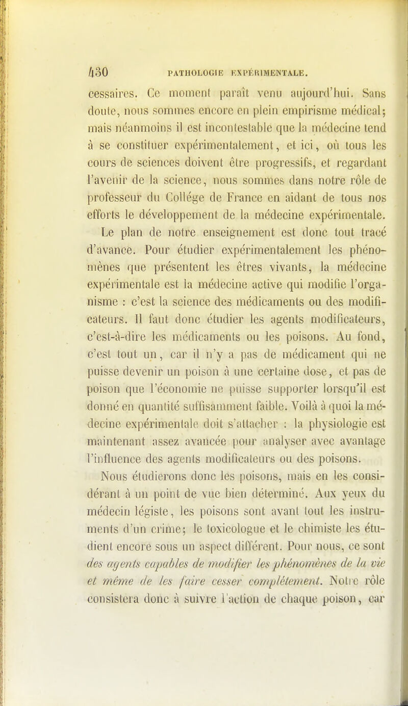 cessaircs. Ce moment paraît venu aujourd'hui. Sans doute, nous sommes encore en plein empirisme médical; mais néanmoins il est incontestable que la médecine tend à se constituer expérimentalement, et ici, où tous les cours de sciences doivent être progressifs, et regardant l'avenir de la science, nous sommes dans notre rôle de professeur du Collège de France en aidant de tous nos efforts le développement de la médecine expérimentale. Le plan de notre enseignement est donc tout tracé d'avance. Pour étudier expérimentalement les phéno- mènes que présentent les êtres vivants, la médecine expérimentale est la médecine active qui modifie l'orga- nisme : c'est la science des médicaments ou des modifi- cateurs. Il faut donc étudier les agents modificateurs, c'est-à-dire les médicaments ou les poisons. Au fond, c'est tout un, car il n'y a pas de médicament qui ne puisse devenir un poison à une certaine dose, et pas de poison que l'économie ne puisse supporter lorsqu'il est donné en quantité suffisamment faible. Voilà à quoi la mé- decine expérimentale doit s'attacher : la physiologie est maintenant assez avancée pour analyser avec avantage l'influence des agents modificateurs ou des poisons. Nous étudierons donc les poisons, mais en les consi- dérant à un point de vue bien déterminé. Aux yeux du médecin légiste, les poisons sont avant tout les instru- ments d'un crime; le toxicologue et le chimiste les étu- dient encore sous un aspect différent. Pour nous, ce sont des agents capables de modifier les phénomènes de la vie et même de les faire cesser complètement. INolic rôle consistera donc à suivre l'action de chaque poison, car
