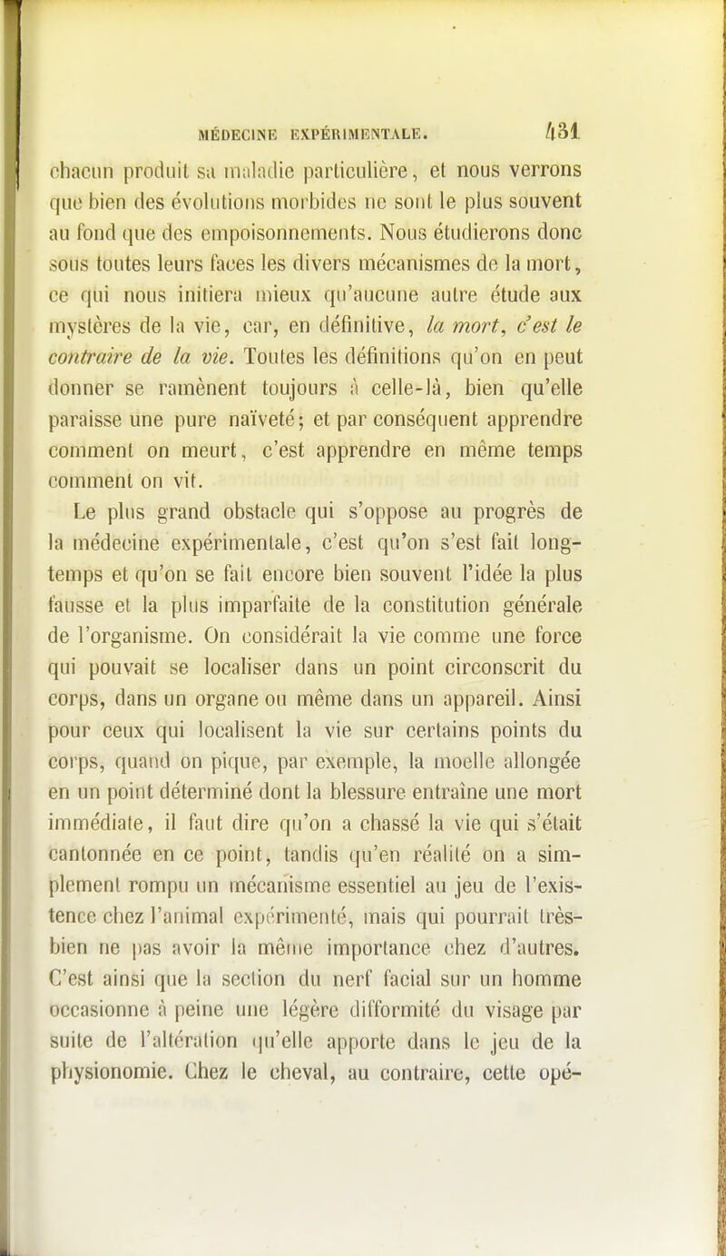 chacun produit sa malndie particulière, et nous verrons que bien des évolutions morbides ne sont le plus souvent au fond que des empoisonnements. Nous étudierons donc sous toutes leurs faces les divers mécanismes de la mort, ce qui nous initiera mieux qu'aucune autre étude aux mystères de la vie, car, en définitive, la mort, c'est le contraire de la vie. Toutes les définitions qu'on en peut donner se ramènent toujours à celle-là, bien qu'elle paraisse une pure naïveté; et par conséquent apprendre comment on meurt, c'est apprendre en même temps comment on vit. Le plus grand obstacle qui s'oppose au progrès de la médecine expérimentale, c'est qu'on s'est fait long- temps et qu'on se fait encore bien souvent l'idée la plus fausse et la plus imparfaite de la constitution générale de l'organisme. On considérait la vie comme une force qui pouvait se localiser dans un point circonscrit du corps, dans un organe ou même dans un appareil. Ainsi pour ceux qui localisent la vie sur certains points du corps, quand on pique, par exemple, la moelle allongée en un point déterminé dont la blessure entraine une mort immédiate, il faut dire qu'on a chassé la vie qui s'était cantonnée en ce point, tandis qu'en réalité on a sim- plement rompu un mécanisme essentiel au jeu de l'exis- tence chez l'animal expérimenté, mais qui pourrait très- bien ne pas avoir la même importance chez d'autres. C'est ainsi que la section du nerf facial sur un homme occasionne à peine une légère difformité du visage par suite de l'altération (|u'elle apporte dans le jeu de la physionomie. Chez le cheval, au contraire, cette opé-