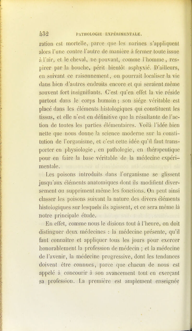 ration est mortelle, parce que les narines s'appliquent alors l'une contre l'autre de manière à fermer toute issue à l'air, et le cheval, ne pouvant, comme l'homme, res- pirer par la bouche, périt bienlôl asphyxié. D'ailleurs, en suivant ce raisonnement, on pourrait localiser la vie dans bien d'autres endroits encore et qui seraient même souvent fort insignifiants. C'est qu'en effet la vie réside partout dans le corps humain ; son siège véritable est placé dans les éléments histologiques qui constituent les tissus, et elle n'est en définitive que la résultante de l'ac- tion de toutes les parties élémentaires. Voilà l'idée bien nette que nous donne la science moderne sur la consti- tution de l'organisme, et c'est celle idée qu'il faut trans- porter en physiologie, en pathologie, en thérapeutique pour en faire la base véritable de la médecine expéri- mentale. Les poisons inlroduits dans l'organisme se glissent jusqu'aux éléments anatomiques dont ils modifient diver- sement ou suppriment même les fonctions. On peut ainsi classer les poisons suivant la nature des divers éléments histologiques sur lesquels ils agissent, et ce sera même là notre principale étude. En effet, comme nous le disions tout à l'heure, on doit distinguer deux médecines : la médecine présente, qu'il faut connaître et appliquer tous les jours pour exercer honorablement la profession de médecin ; et la médecine de l'avenir, la médecine progressive, dont les tendances doivent être connues, parce que chacun de nous est appelé à concourir à son avancement tout en exerçant profession. La première est amplement enseignée