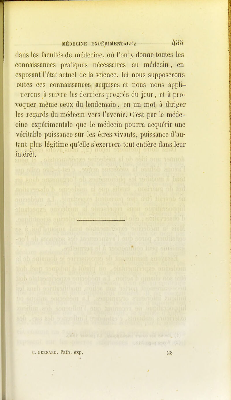 dans les facultés de médecine, où l'on y donne toutes les connaissances pratiques nécessaires au médecin, en exposant l'état actuel de la science. Ici nous supposerons outcs ces connaissances acquises et nous nous appli- uerons à suivre les derniers progrès du jour, et à pio- voquer même ceux du lendemain, en un mot à diriger les regards du médecin vers l'avenir. C'est par la méde- cine expérimentale que le médecin pourra acquérir une véritable puissance sur les êtres vivants, puissance d'au- tant plus légitime qu'elle s'exercera tout entière dans leur intérêt. C. BERNARD. Path, exp. 28