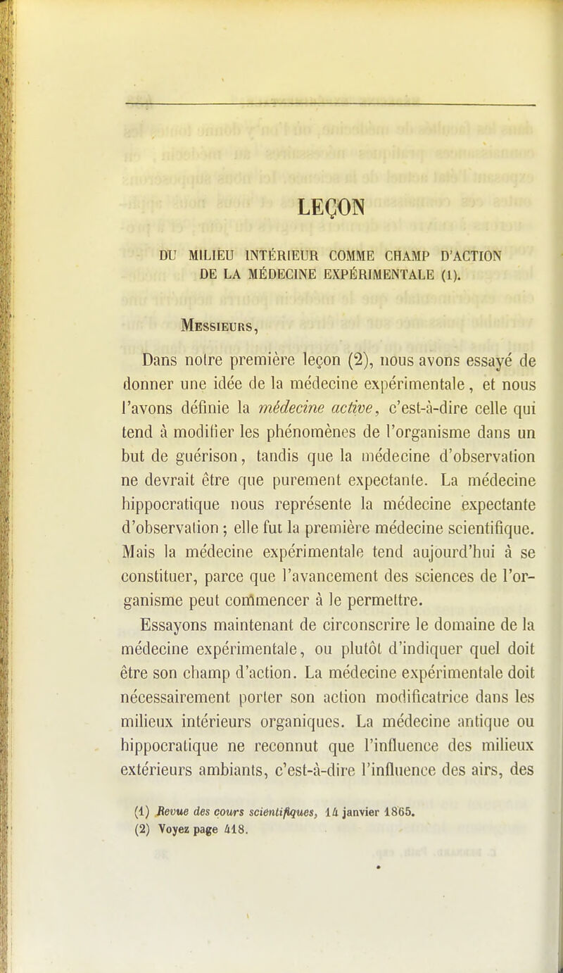 LEÇON DU MILIEU INTÉRIEUR COMME CHAMP D'ACTION DE LA MÉDECINE EXPÉRIMENTALE (1). Messieurs, Dans noire première leçon (2), nous avons essayé de donner une idée de la médecine expérimentale, et nous l'avons définie la médecine active, c'est-à-dire celle qui tend à modifier les phénomènes de l'organisme dans un but de guérison, tandis que la médecine d'observation ne devrait être que purement expectanle. La médecine hippocratique nous représente la médecine expectante d'observation ; elle fut la première médecine scientifique. Mais la médecine expérimentale tend aujourd'hui à se constituer, parce que l'avancement des sciences de l'or- ganisme peut commencer à le permettre. Essayons maintenant de circonscrire le domaine de la médecine expérimentale, ou plutôt d'indiquer quel doit être son champ d'action. La médecine expérimentale doit nécessairement porter son action modificatrice dans les miheux intérieurs organiques. La médecine antique ou hippocratique ne reconnut que l'influence des milieux extérieurs ambiants, c'est-à-dire l'influence des airs, des (1) Revue des cours scientifiques, lli janvier 1865. (2) Voyez page 418.
