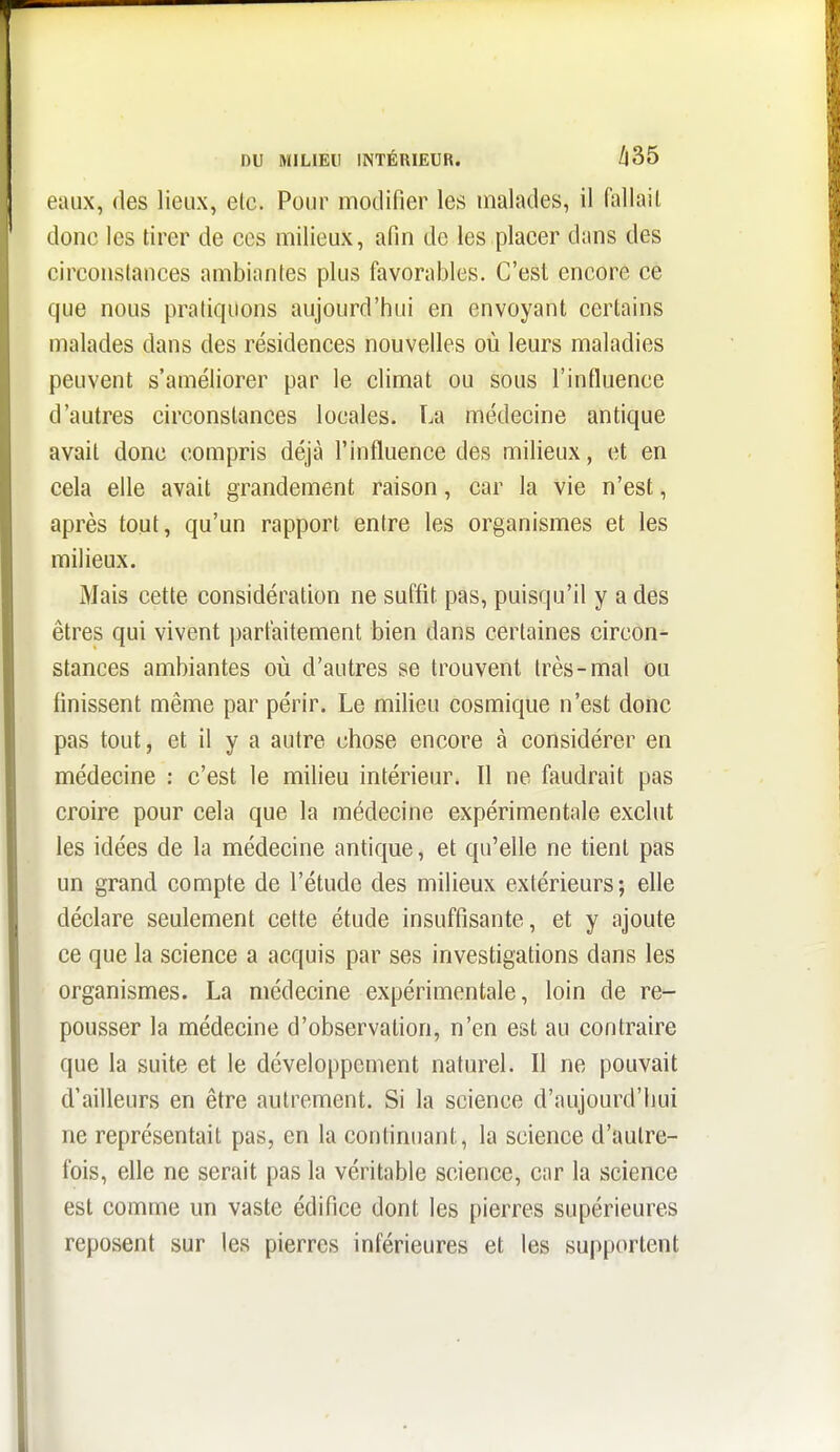 eaux, des lieux, elc. Pour modifier les malades, il fallail donc les tirer de ces milieux, afin de les placer dans des circonstances ambiantes plus favorables. C'est encore ce que nous pratiquons aujourd'hui en envoyant certains malades dans des résidences nouvelles où leurs maladies peuvent s'améliorer par le climat ou sous l'influence d'autres circonstances locales. La médecine antique avait donc compris déjà l'influence des milieux, et en cela elle avait grandement raison, car la vie n'est, après tout, qu'un rapport entre les organismes et les milieux. Mais cette considération ne suffit pas, puisqu'il y a des êtres qui vivent parfaitement bien dans certaines circon- stances ambiantes où d'autres se trouvent très-mal ou finissent même par périr. Le milieu cosmique n'est donc pas tout, et il y a autre chose encore à considérer en médecine : c'est le milieu intérieur. Il ne faudrait pas croire pour cela que la médecine expérimentale exclut les idées de la médecine antique, et qu'elle ne tient pas un grand compte de l'étude des milieux extérieurs; elle déclare seulement cette étude insuffisante, et y ajoute ce que la science a acquis par ses investigations dans les organismes. La médecine expérimentale, loin de re^- pousser la médecine d'observation, n'en est au contraire que la suite et le développement naturel. Il ne pouvait d'ailleurs en être autrement. Si la science d'aujourd'hui ne représentait pas, en la confinuant, la science d'autre- fois, elle ne serait pas la véritable science, car la science est comme un vaste édifice dont les pierres supérieures reposent sur les pierres inférieures et les supportent I