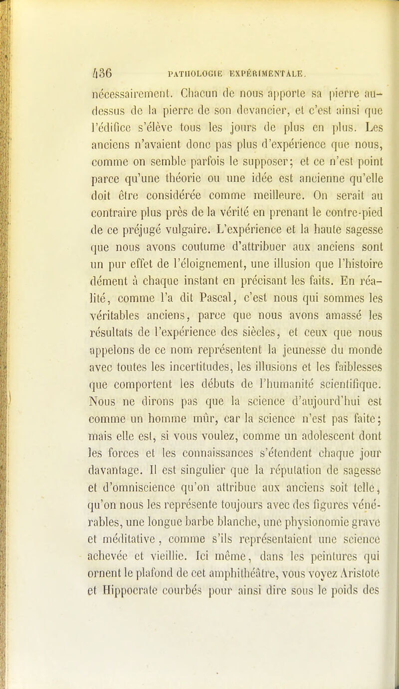 nécessairement. Chacun de nous a|)porle sa pierre nu- dessus de la pierre de son devancier, el c'est ainsi que l'édifice s'élève tous les jours de plus en plus. Les anciens n'avaient donc pas plus d'expérience que nous, comme on semble parfois le supposer; et ce n'est point parce qu'une théorie ou une idée est ancienne qu'elle doit être considérée comme meilleure. On serait au contraire plus près de la vérité en prenant le contre-pied de ce préjugé vulgaire. L'expérience et la haute sagesse que nous avons coutume d'attribuer aux anciens sont un pur effet de l'éloignement, une illusion que l'histoire dément à chaque instant en précisant les faits. En réa- Mlé, comme l'a dit Pascal, c'est nous qui sommes les véritables anciens, parce que nous avons amassé les résultats de l'expérience des siècles, et ceux que nous appelons de ce nom représentent la jeunesse du monde avec toutes les incertitudes, les illusions et les faiblesses que comportent les débuts de l'humanité scientifique. Nous ne dirons pas que la science d'aujourd'hui est comme un homme mûr, car la science n'est pas faite; mais elle est, si vous voulez, comme un adolescent dont les forces et les connaissances s'étendent chaque jour davantage. Il est singulier que la réputation de sagesse et d'omniscience qu'on attribue aux anciens soit telle ^ qu'on nous les représente toujours avec des figures véné- rables, une longue barbe blanche, une physionomie grave et méditative, comme s'ils représentaient une science achevée et vieillie. Ici môme, dans les peintures qui ornent le plafond de cet amphithéâtre, vous voyez Arislotc et Hippocrate courbés pour ainsi dire sous le poids des