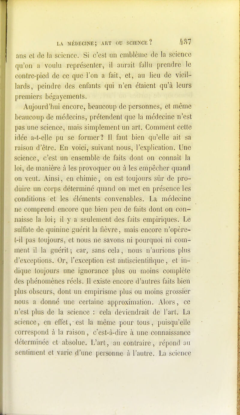 LA Médecine; art ou science? /i.^7 ans et (le la science. Si c'est un emblème de la science qu'on a voulu représenter, il aurait fallu prendre le conirc-pied de ce que l'on a fait, et, au lieu de vieil- lards, peindre des enfants qui n'en étaient qu'à leurs premiers bégayements. iVujourd'hui encore, beaucoup de personnes, et même beaucoup de médecins, prétendent que la médecine n'est pas une science, mais simplement un art. Comment cette idée a-t.-elle pu se former? II faut bien qu'elle ait sa raison d'être. En voici, suivant nous, l'explication. Une science, c'est un ensemble de faits dont on connaît la loi, de manière à les provoquer ou à les empêcher quand on veut. Ainsi, en chimie, on est toujours sûr de pro- duire un corps déterminé quand on met en présence les conditions et les éléments convenables. La médecine ne comprend encore que bien peu de faits dont on con- naisse la loi; il y a seulement des faits empiriques. Le sulfate de quinine guérit la fièvre, mais encore n'opère- t-il pas toujours, et nous ne savons ni pourquoi ni com- ment il la guérit; car, sans cela, nous n'aurions plus d'exceptions. Or, l'exception est anliscienlinque, et in- dique toujours une ignorance plus ou moins complète des phénomènes réels. Il existe encore d'autres faits bien plus obscurs, dont un empirisme plus ou moins grossier nous a donné une certaine approximation. Alors, ce n'est plus de la science : cela deviendrait de l'art. La science, en effet,-est la même pour tous, puisqu'elle correspond à la raison, c'est-à-dire à une connaissance déterminée et absolue. L'art, au contraire, répond au sentiment et varie d'une personne à l'autre. La science