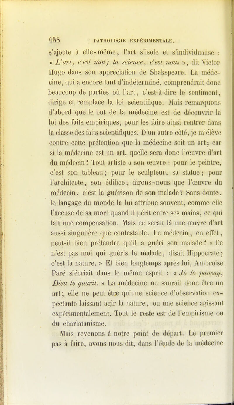 s'ajoute à elle-même, l'art s'isole et s'individualise : « L'art, c'est moi; la science, c'est nous », dit Victor Hugo dans son appréciation de Shakspeare. La méde- cine, qui a encore tant d'indéterminé, comprendrait donc beaucoup de parties où l'art, c'est-à-dire le sentiment, dirige et remplace la loi scientifique. Mais remarquons d'abord que le but de la médecine est de découvrir la loi des faits empiriques, pour les faire ainsi rentrer dans la classe des faits scientifiques. D'un autre côté, je m'élève contre cette prétention que la médecine soit un art; car si la médecine est un art, quelle sera donc l'œuvre d'art du médecin? Tout artiste a son œuvre : pour le peintre, c'est son tableau ; pour le sculpteur, sa statue ; pour l'arcbitecte, son édifice; dirons-nous que l'œuvre du médecin, c'est la guérison de son malade? Sans doute, le langage du monde la lui attribue souvent, comme elle l'accuse de sa mort quand il périt entre ses mains, ce qui fait une compensation. Mais ce serait là une œuvre d'art aussi singulière que contestable. Le médecin , en effet, peut-il bien prétendre qu'il a guéri son malade? « Ce n'est pas moi qui guéris le malade, disait Hippocrate; c'est la nature. » Et bien longtemps après lui, Ambroise Paré s'écriait dans le même esprit : « Je le pansai/, Dieu le guarit. » La médecine ne saurait donc être un art; elle ne peut être qu'une science d'observation ex- pectante laissant agir la nature, ou une science agissant expérimentalement. Tout le reste est* de l'empirisme ou du charlatanisme. Mais revenons à notre point de dé|)art. Le premier pas à faire, avons-nous dit, dans l'ét^ude de la médecine