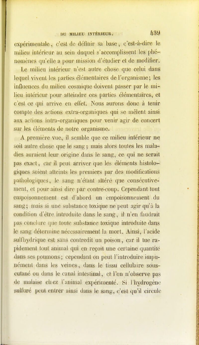 expérimentale, c'est de définir sa base, c'est-à-dire le milieu intérieur au sein duquel s'accomplissent les phé- nomènes qu'elle a pour mission d'étudier et de modifier. Le milieu intérieur n'est autre chose que celui dans lequel vivent les parties élémentaires de l'organisme; les influences du milieu cosmique doivent passer par le mi- lieu intérieur pour atteindre ces parties élémentaires, et c*est ce qui arrive en effet. Nous aurons donc à tenir compte des actions extra-organiques qui se mêlent ainsi aux actions intra-organiques pour venir agir de concert sur les éléments de notre organisme. A première vue, il semble que ce milieu intérieur ne soit autre chose que le sang ; mais alors toutes les mala- dies auraient leur origine dans le sang, ce qui ne serait pas exact, car il peut arriver que les éléments histolo- giques soient atteints les premiers par des modifications pathologiques, le sang n'étant altéré que consécutive- ment, et pour ainsi dire par contre-coup. Cependant tout empoisonnement est d'abord un empoisonnement du sang; mais si une substance toxique ne peut agir qu'à la condition d'être introduite dans le sang, il n'en faudrait pas concliirc (pie toute substance toxique introduite dans le sang détermine nécessairement la mort. Ainsi, l'acide sulfhydrique est sans contredit un poison, car il tue ra- pidement tout animal qui en reçoit une certaine quantité dans ses poumons; cependant on peut l'introduire impu- nément dans les veines, dans le tissu cellulaire sous- cutané ou dans le canal intestinal, et Ton n'observe pas de malaise chez l'animal expérimenté. Si rhydrogène sulfuré peut entrer ainsi dans le sting, c'est qu'il circule