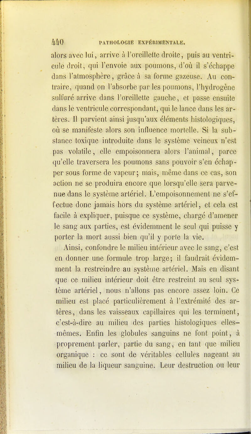 alors avec lui, arrive à l'oreillette droite, puis au ventri- cule droit, qui l'envoie aux poumons, d'où il s'échappe dans l'atmosphère, grâce à sa forme gazeuse. Au con- traire, quand on l'absorbe par les poumons, l'hydrogène sulfuré arrive dans l'oreillette gauche, et passe ensuite dans le ventricule correspondant, qui le lance dans les ar- tères. Il parvient ainsi jusqu'aux éléments histologiques, où se manifeste alors son influence mortelle. Si la sub- stance toxique introduite dans le système veineux n'est pas volatile, elle empoisonnera alors l'animal, parce qu'elle traversera les poumons sans pouvoir s'en échap- per sous forme de vapeur; mais, même dans ce cas, son action ne se produira encore que lorsqu'elle sera parve- nue dans le système artériel. L'empoisonnement ne s'ef- fectue donc jamais hors du système artériel, et cela est facile à expliquer, puisque ce système, chargé d'amener le sang aux parties, est évidemment le seul qui puisse y porter la mort aussi bien qu'il y porte la vie. Ainsi, confondre le milieu intérieur avec le sang, c'est en donner une formule trop large; il faudrait évidem- ment la restreindre au systèuie artériel. Mais en disant que ce milieu intérieur doit être restreint au seul sys- tème artériel, nous n'allons pas encore assez loin. Ce milieu est placé particulièrement à l'extrémité des ar- tères, dans les vaisseaux capillaires qui les terminent, c'est-à-dire au milieu des parties histologiques elles- mêmes. Enfin les globules sanguins ne font point, à proprement parler, partie du sang, en tant que milieu organique : ce sont de véritables cellules nageant au milieu de la liqueur sanguine. Leur destruction ou leur