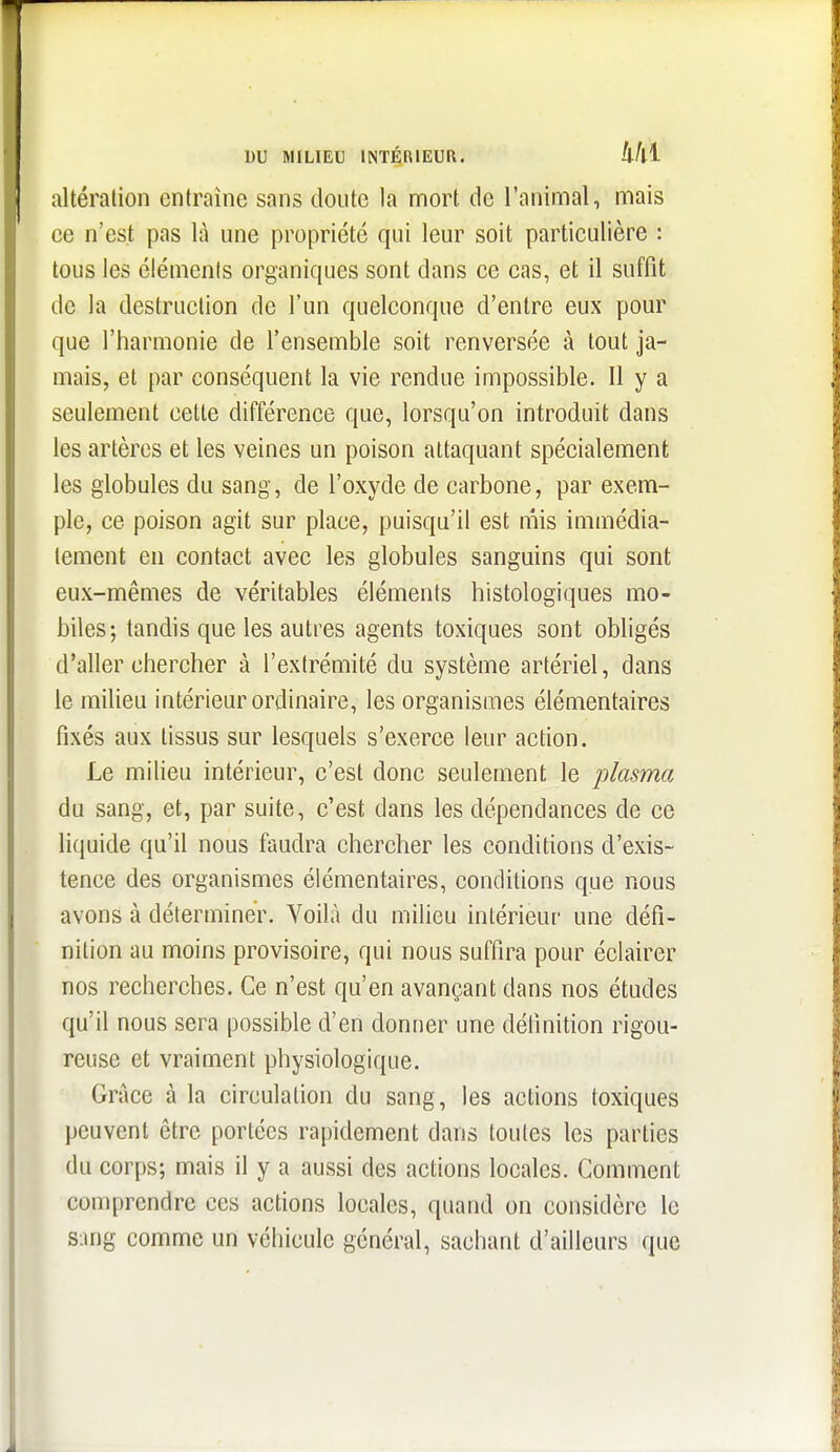 altération entraîne sans doute la mort de l'animal, mais ce n'est pas là une propriété qui leur soit particulière : tous les éléments organiques sont dans ce cas, et il suffît de la destruction de l'un quelconque d'entre eux pour que l'harmonie de l'ensemble soit renversée à tout ja- mais, et par conséquent la vie rendue impossible. Il y a seulement cette différence que, lorsqu'on introduit dans les artères et les veines un poison attaquant spécialement les globules du sang, de l'oxyde de carbone, par exem- ple, ce poison agit sur place, puisqu'il est mis immédia- tement en contact avec les globules sanguins qui sont eux-mêmes de véritables éléments histologiques mo- biles; tandis que les autres agents toxiques sont obligés d'aller chercher à l'extrémité du système artériel, dans le milieu intérieur ordinaire, les organismes élémentaires fixés aux tissus sur lesquels s'exerce leur action. Le milieu intérieur, c'est donc seulement le plasma du sang, et, par suite, c'est dans les dépendances de ce liquide qu'il nous faudra chercher les conditions d'exis- tence des organismes élémentaires, conditions que nous avons à déterminer. Voilà du milieu intérieur une défi- nition au moins provisoire, qui nous suffira pour éclairer nos recherches. Ce n'est qu'en avançant dans nos études qu'il nous sera possible d'en donner une définition rigou- reuse et vraiment physiologique. Grâce à la circulation du sang, les actions toxiques peuvent être portées rapidement dans toutes les parties du corps; mais il y a aussi des actions locales. Comment comprendre ces actions locales, quand on considère le sang comme un véhicule général, sachant d'ailleurs que